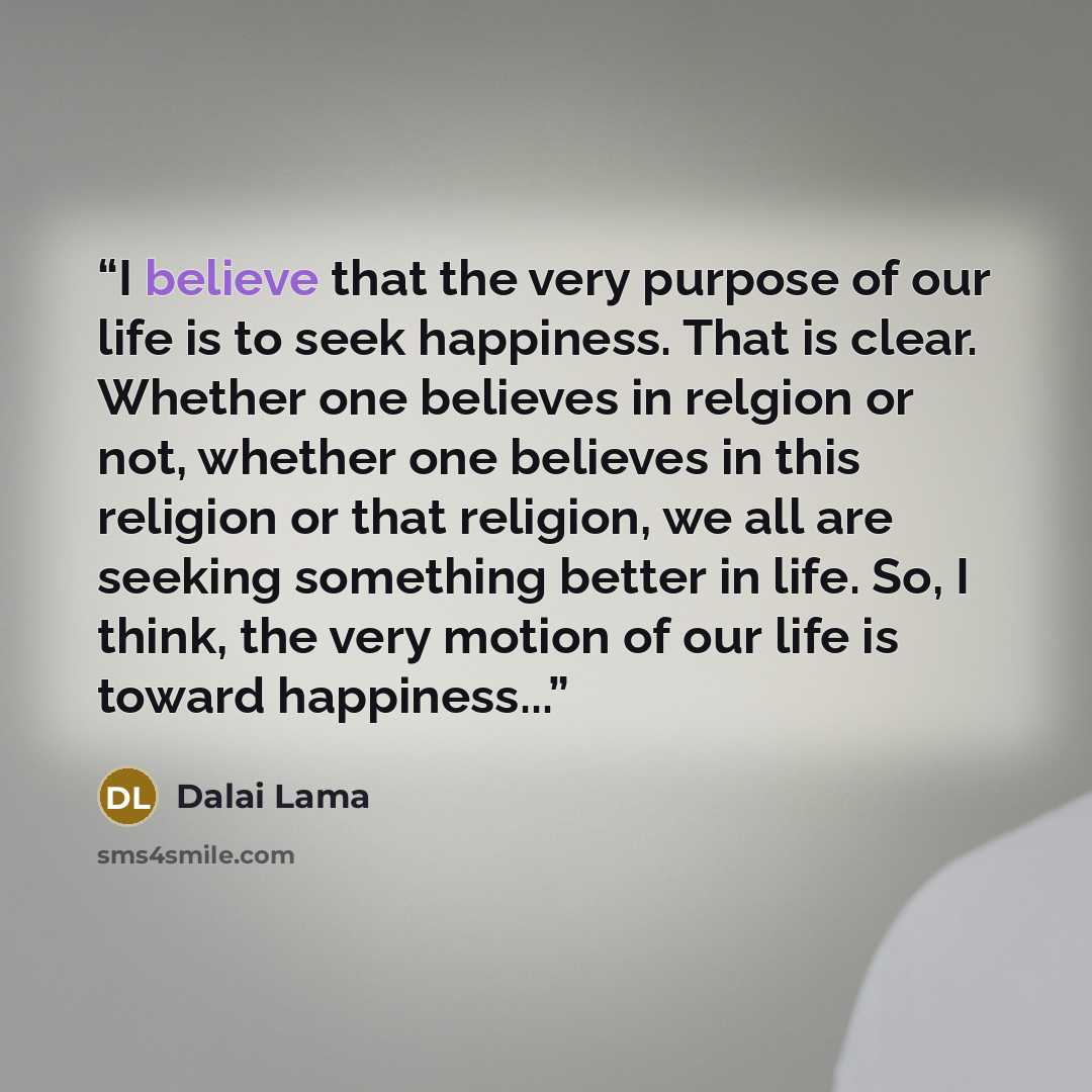 “I believe that the very purpose of our life is to seek happiness. That is clear. Whether one believes in relgion or not, whether one believes in this religion or that religion, we all are seeking something better in life. So, I think, the very motion of our life is toward happiness...” quote by Dalai Lama
