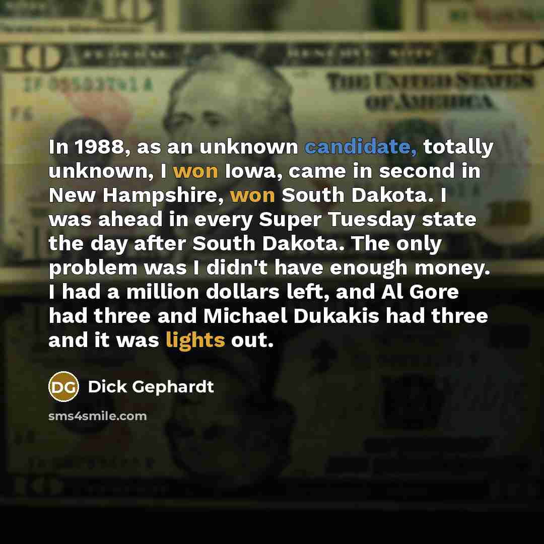 “In 1988, as an unknown candidate, totally unknown, I won Iowa, came in second in New Hampshire, won South Dakota. I was ahead in every Super Tuesday state the day after South Dakota. The only problem was I didn't have enough money. I had a million dollars left, and Al Gore had three and Michael…” quote by Dick Gephardt