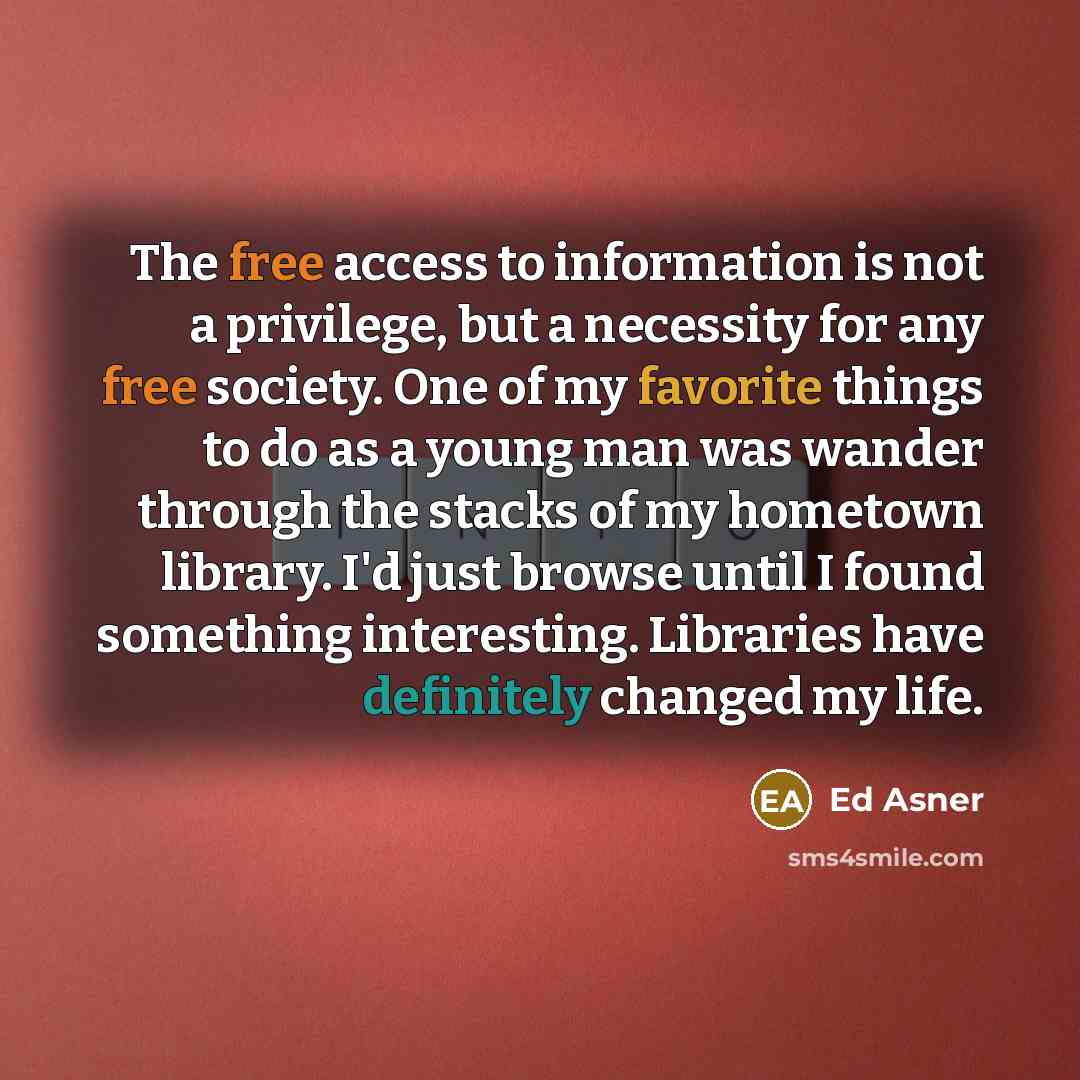 “The free access to information is not a privilege, but a necessity for any free society. One of my favorite things to do as a young man was wander through the stacks of my hometown library. I'd just browse until I found something interesting. Libraries have definitely changed my life.” quote by Ed Asner