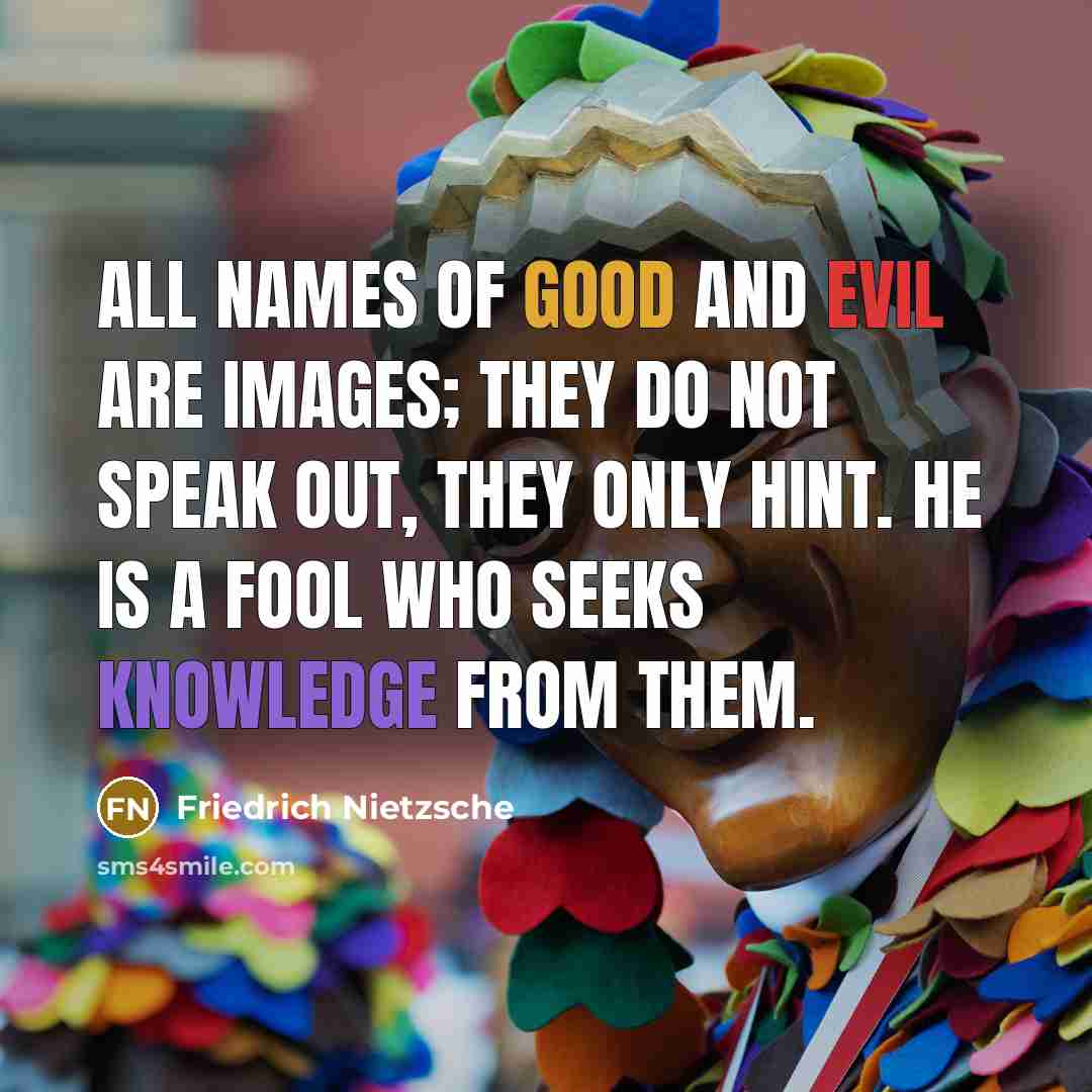 “All names of good and evil are images; they do not speak out, they only hint. He is a fool who seeks knowledge from them.” quote by Friedrich Nietzsche