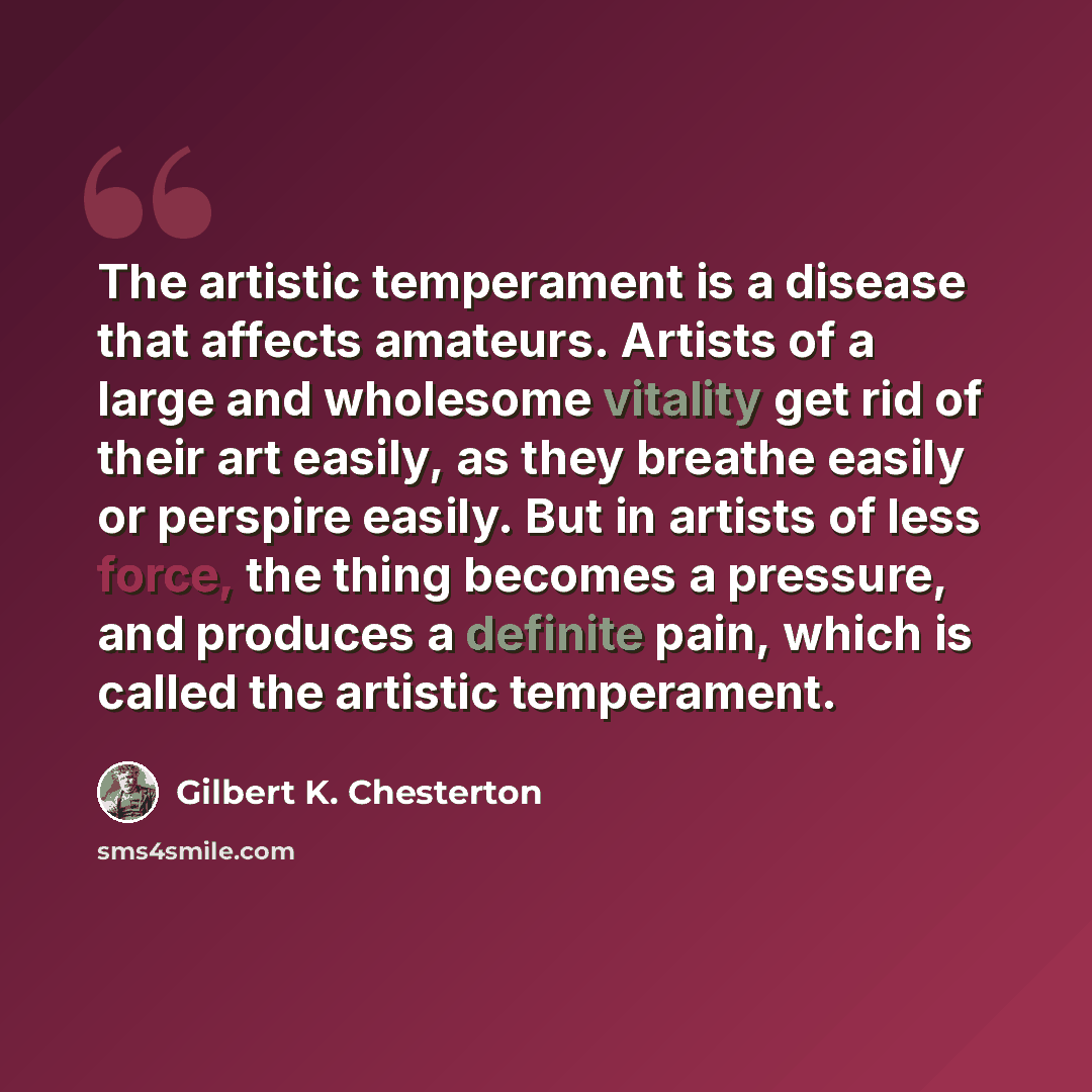 “The artistic temperament is a disease that affects amateurs. Artists of a large and wholesome vitality get rid of their art easily, as they breathe easily or perspire easily. But in artists of less force, the thing becomes a pressure, and produces a definite pain, which is called the artistic…” quote by Gilbert K. Chesterton