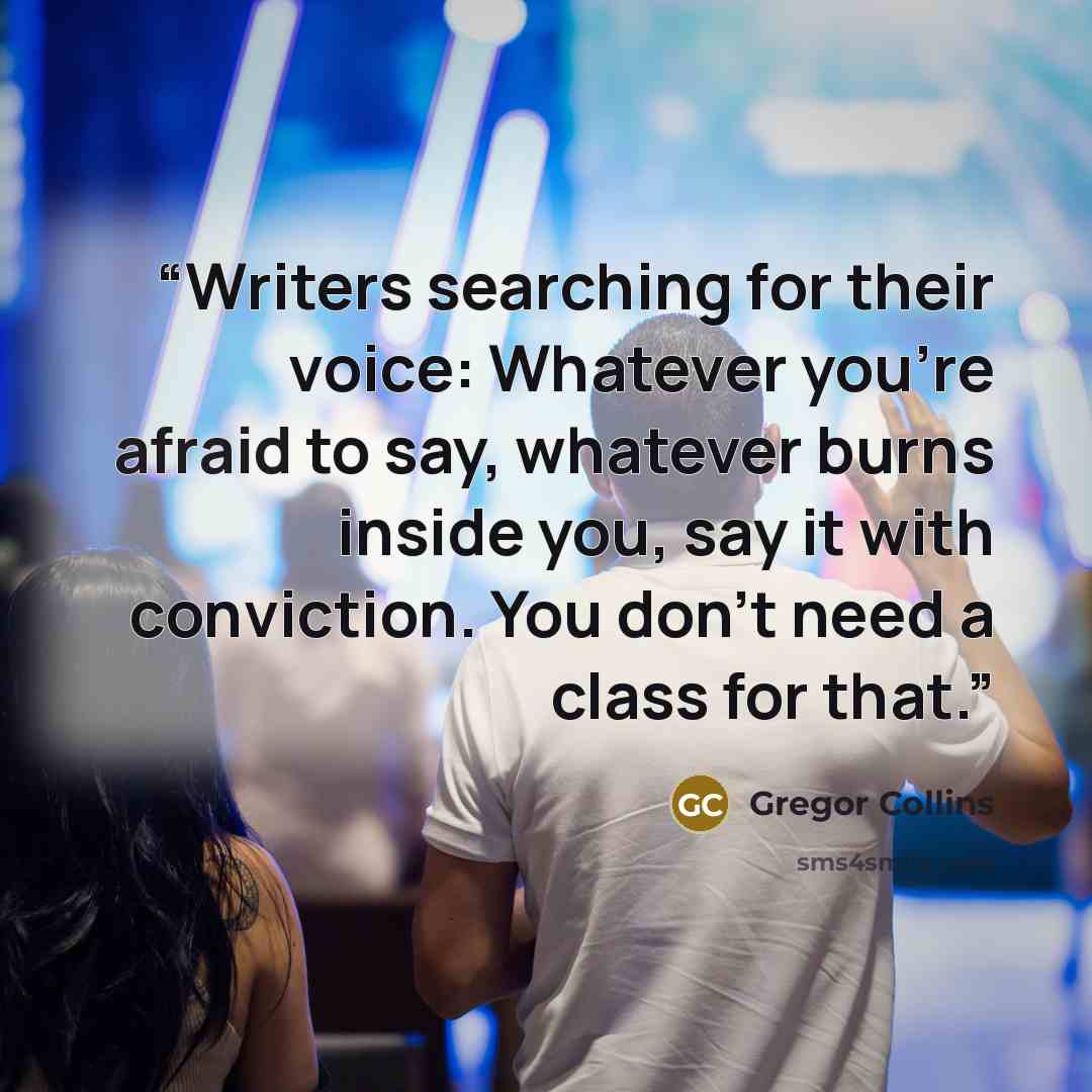 “Writers searching for their voice: Whatever you're afraid to say, whatever burns inside you, say it with conviction. You don't need a class for that.” quote by Gregor Collins
