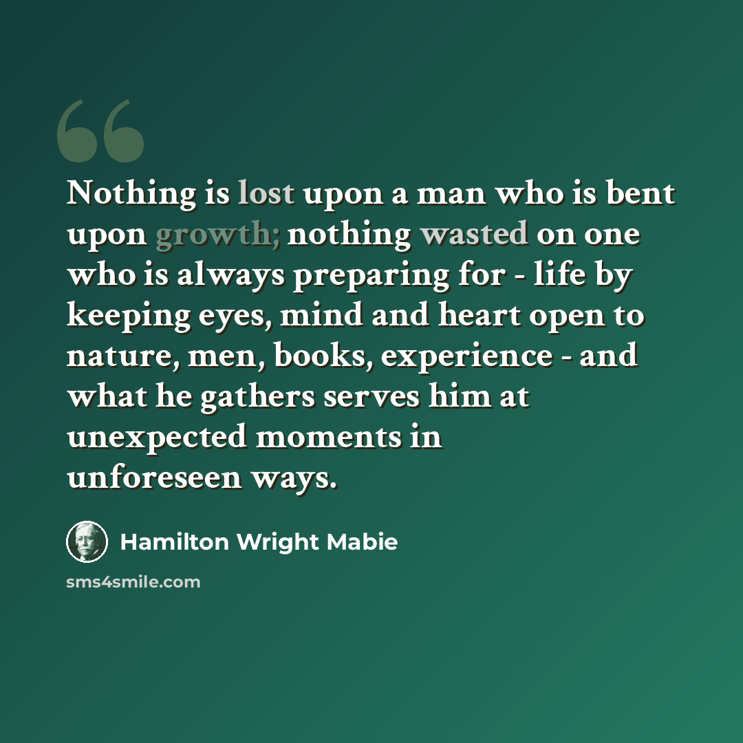 “Nothing is lost upon a man who is bent upon growth; nothing wasted on one who is always preparing for - life by keeping eyes, mind and heart open to nature, men, books, experience - and what he gathers serves him at unexpected moments in unforeseen ways.” quote by Hamilton Wright Mabie