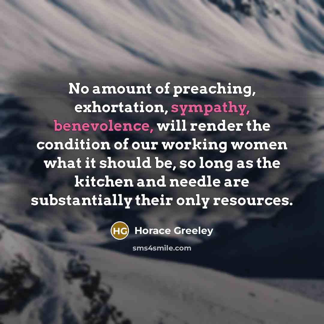 “No amount of preaching, exhortation, sympathy, benevolence, will render the condition of our working women what it should be, so long as the kitchen and needle are substantially their only resources.” quote by Horace Greeley