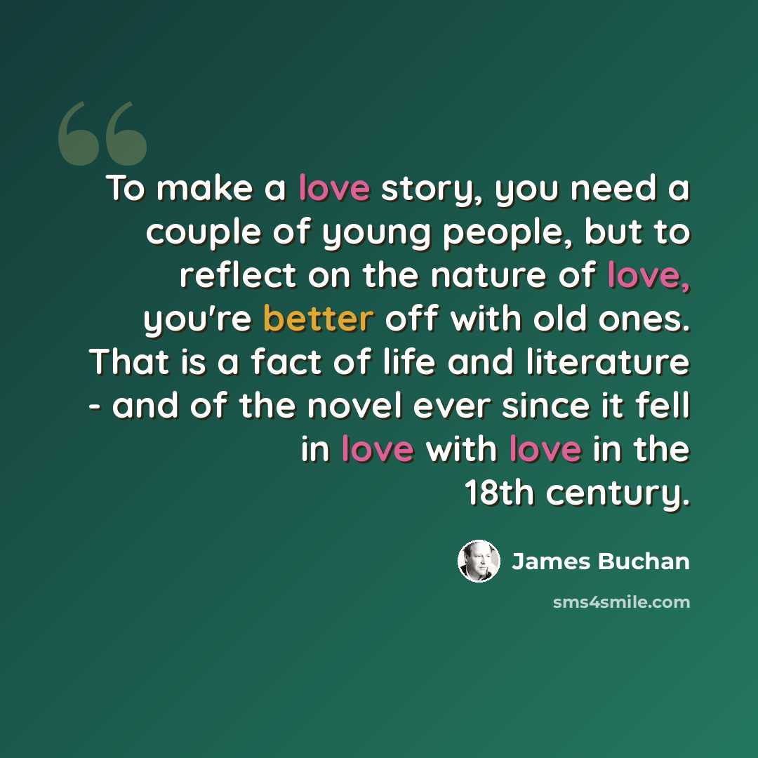 “To make a love story, you need a couple of young people, but to reflect on the nature of love, you're better off with old ones. That is a fact of life and literature - and of the novel ever since it fell in love with love in the 18th century.” quote by James Buchan