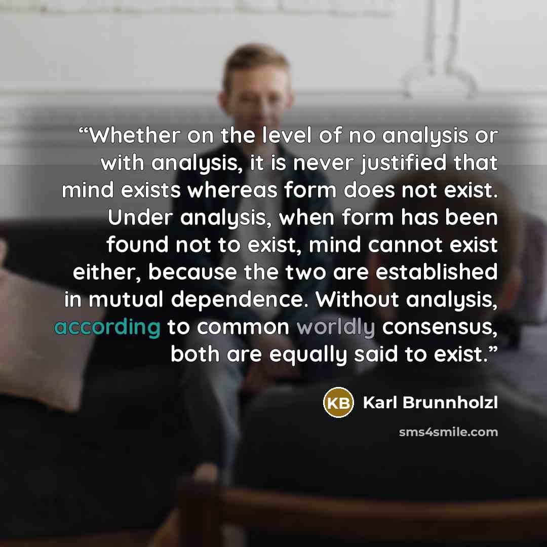 “Whether on the level of no analysis or with analysis, it is never justified that mind exists whereas form does not exist. Under analysis, when form has been found not to exist, mind cannot exist either, because the two are established in mutual dependence. Without analysis, according to common…” quote by Karl Brunnholzl