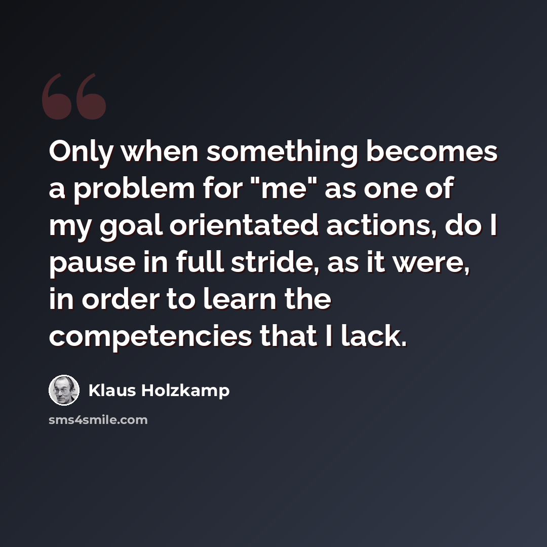 “Only when something becomes a problem for "me" as one of my goal orientated actions, do I pause in full stride, as it were, in order to learn the competencies that I lack.” quote by Klaus Holzkamp