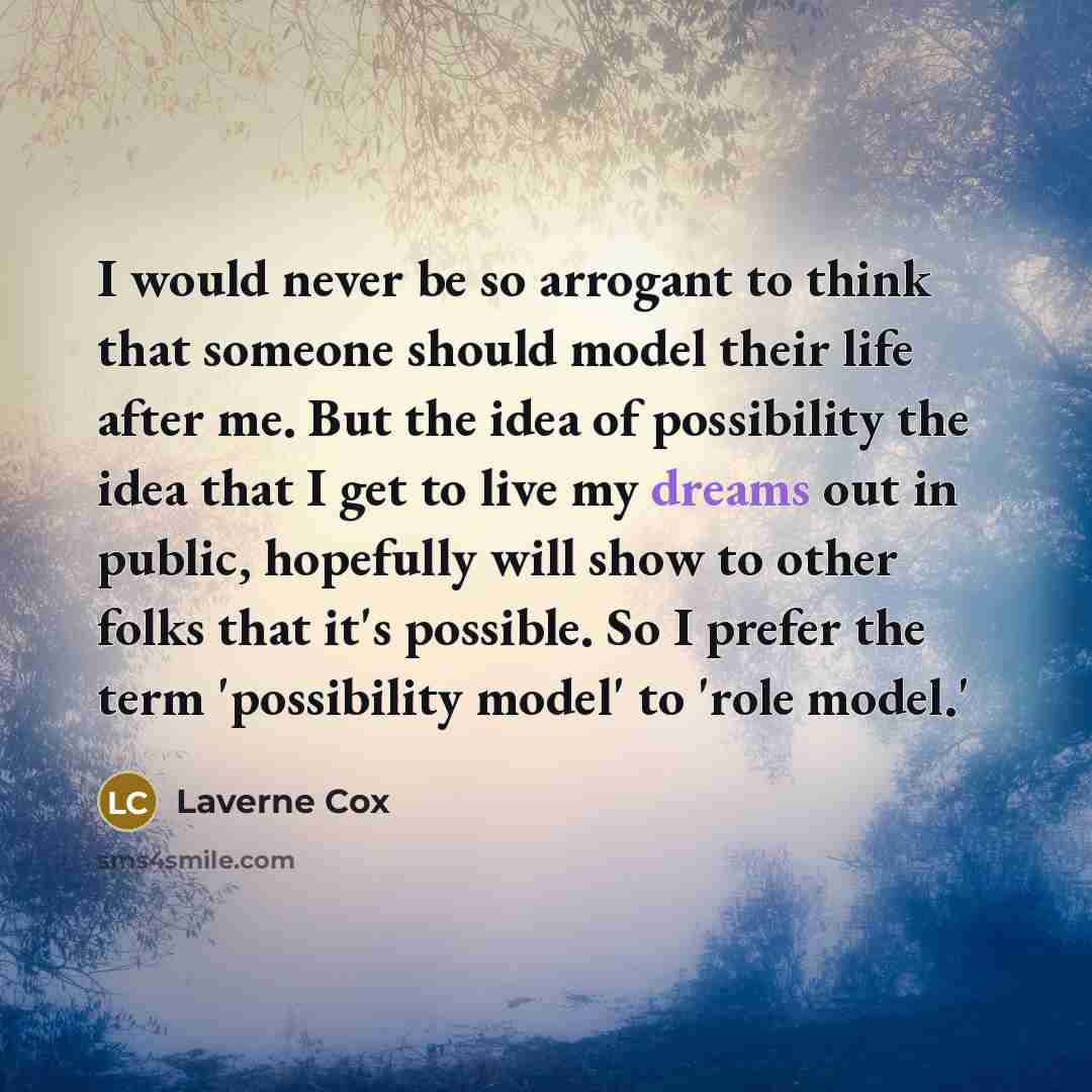 “I would never be so arrogant to think that someone should model their life after me. But the idea of possibility the idea that I get to live my dreams out in public, hopefully will show to other folks that it's possible. So I prefer the term 'possibility model' to 'role model.'” quote by Laverne Cox