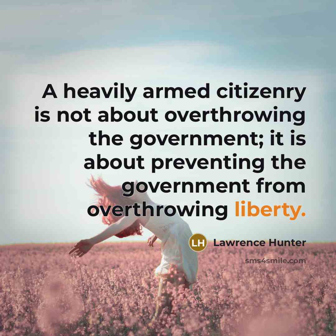 “A heavily armed citizenry is not about overthrowing the government; it is about preventing the government from overthrowing liberty.” quote by Lawrence Hunter