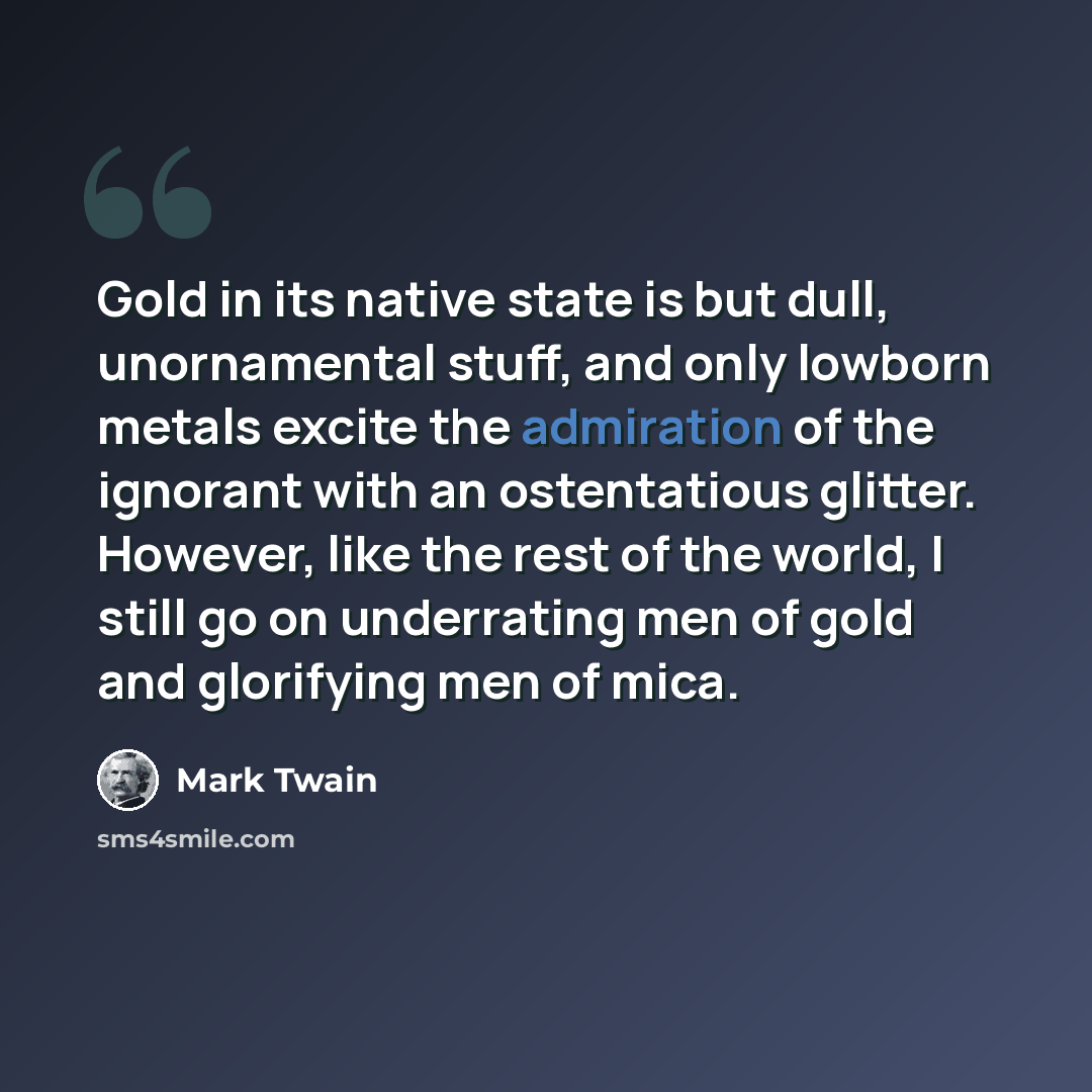 “Gold in its native state is but dull, unornamental stuff, and only lowborn metals excite the admiration of the ignorant with an ostentatious glitter. However, like the rest of the world, I still go on underrating men of gold and glorifying men of mica.” quote by Mark Twain