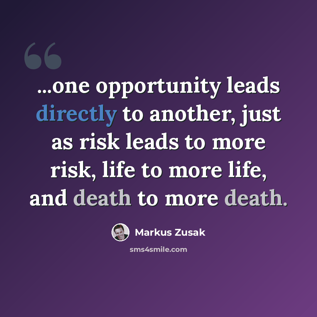 “...one opportunity leads directly to another, just as risk leads to more risk, life to more life, and death to more death.” quote by Markus Zusak