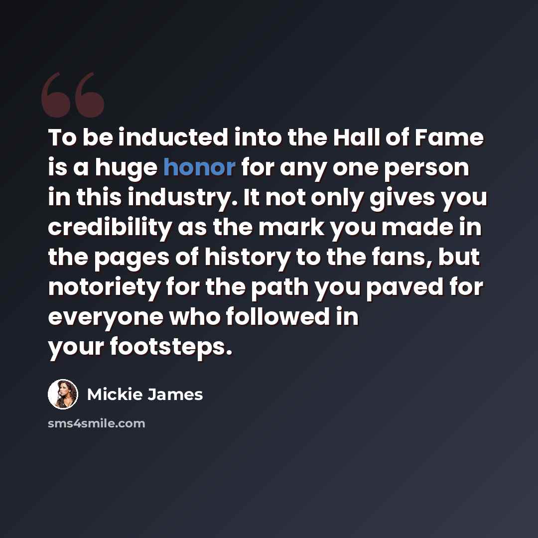 “To be inducted into the Hall of Fame is a huge honor for any one person in this industry. It not only gives you credibility as the mark you made in the pages of history to the fans, but notoriety for the path you paved for everyone who followed in your footsteps.” quote by Mickie James