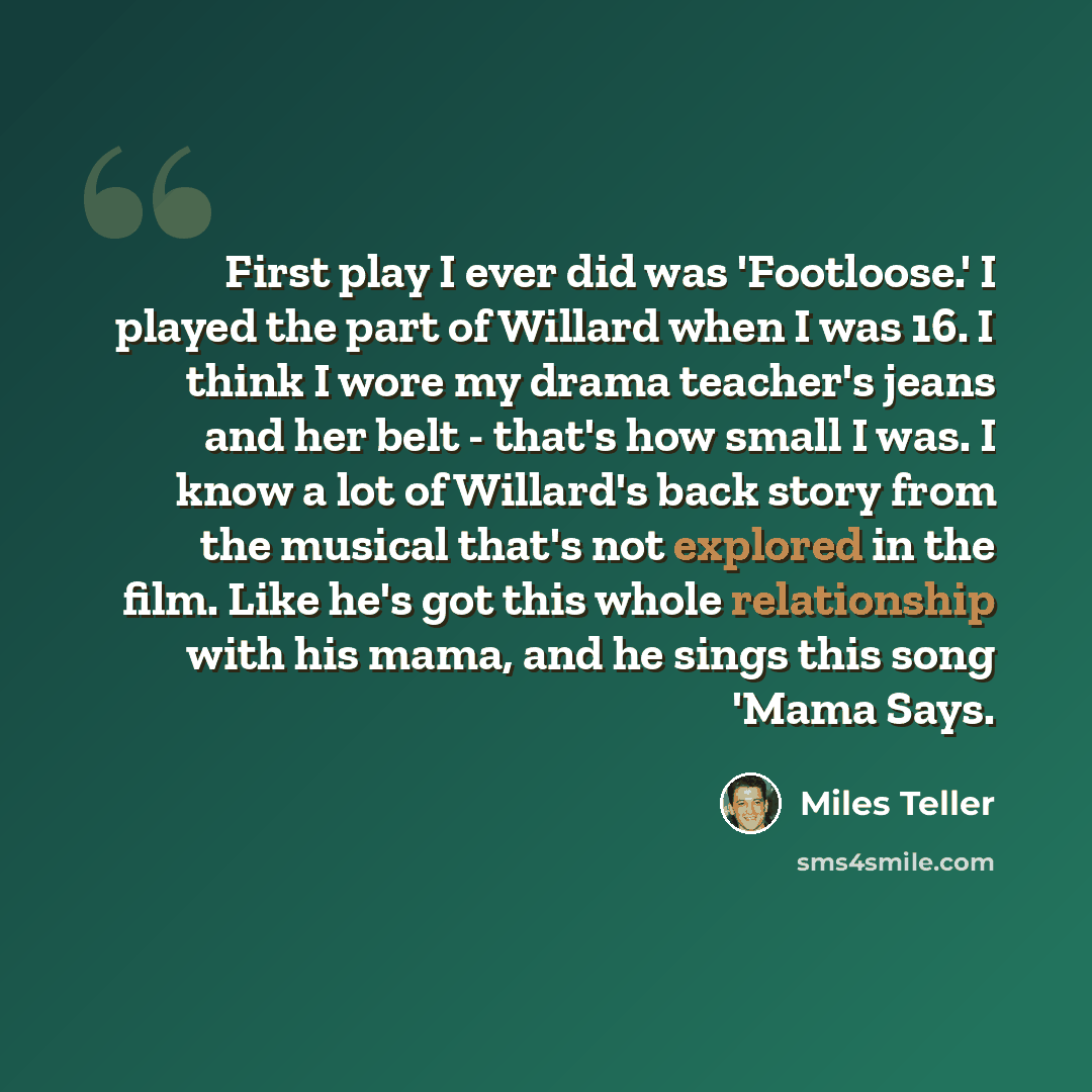 “First play I ever did was 'Footloose.' I played the part of Willard when I was 16. I think I wore my drama teacher's jeans and her belt - that's how small I was. I know a lot of Willard's back story from the musical that's not explored in the film. Like he's got this whole relationship with his…” quote by Miles Teller