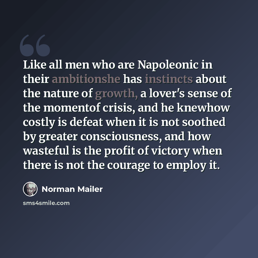 “Like all men who are Napoleonic in their ambitionshe has instincts about the nature of growth, a lover's sense of the momentof crisis, and he knewhow costly is defeat when it is not soothed by greater consciousness, and how wasteful is the profit of victory when there is not the courage to employ…” quote by Norman Mailer