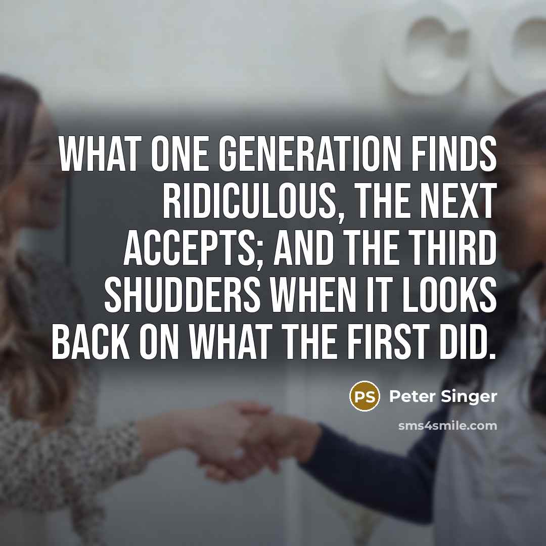“What one generation finds ridiculous, the next accepts; and the third shudders when it looks back on what the first did.” quote by Peter Singer