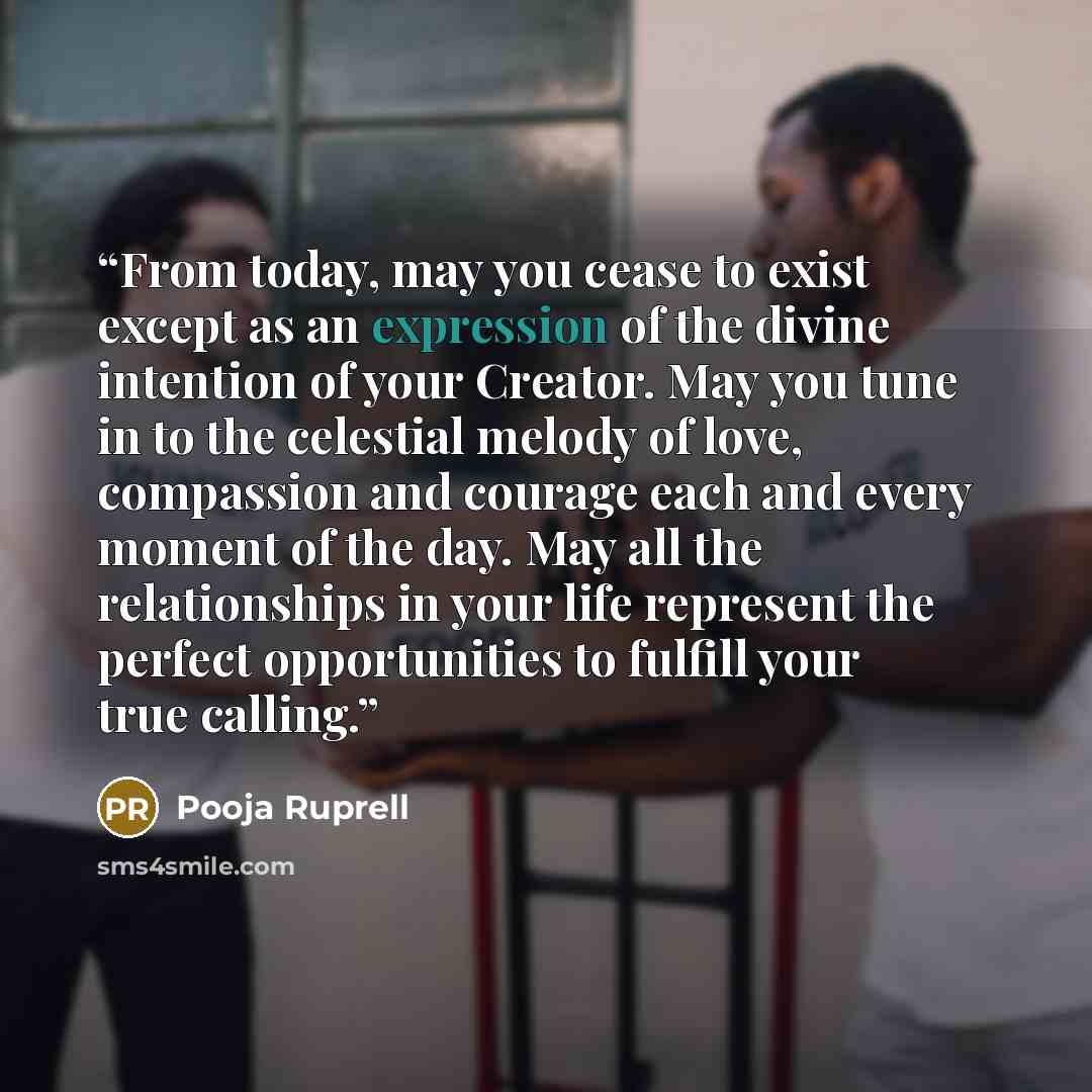 “From today, may you cease to exist except as an expression of the divine intention of your Creator. May you tune in to the celestial melody of love, compassion and courage each and every moment of the day. May all the relationships in your life represent the perfect opportunities to fulfill your…” quote by Pooja Ruprell