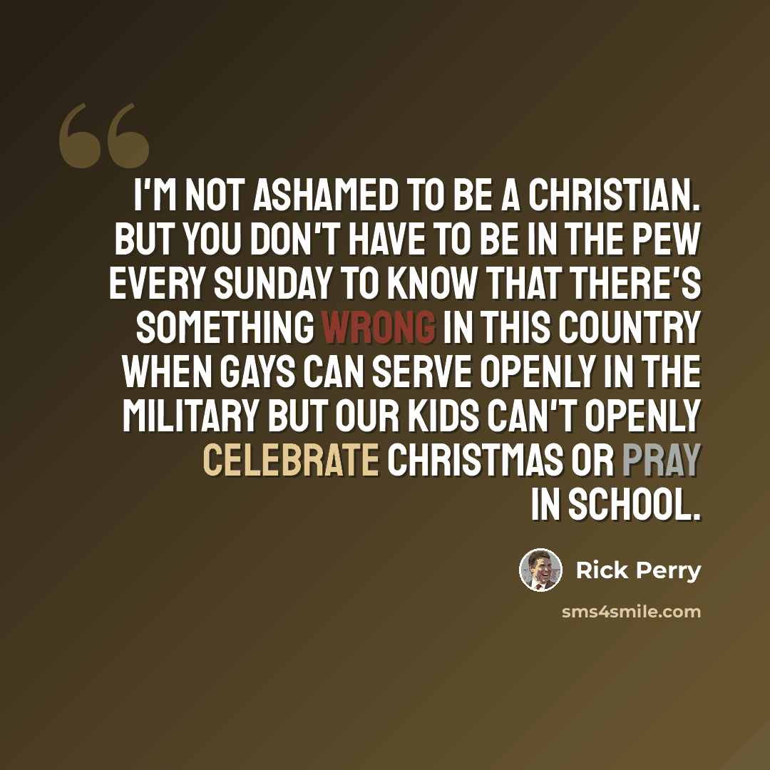 “I'm not ashamed to be a Christian. But you don't have to be in the pew every Sunday to know that there's something wrong in this country when gays can serve openly in the military but our kids can't openly celebrate Christmas or pray in school.” quote by Rick Perry