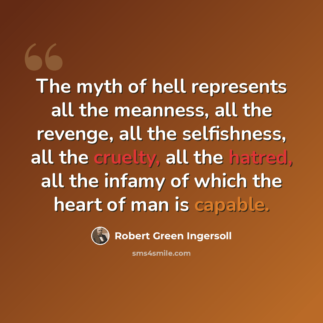 “The myth of hell represents all the meanness, all the revenge, all the selfishness, all the cruelty, all the hatred, all the infamy of which the heart of man is capable.” quote by Robert Green Ingersoll