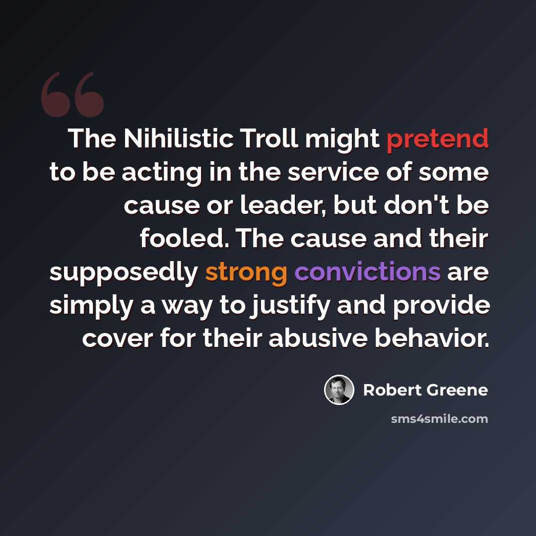 “The Nihilistic Troll might pretend to be acting in the service of some cause or leader, but don't be fooled. The cause and their supposedly strong convictions are simply a way to justify and provide cover for their abusive behavior.” quote by Robert Greene