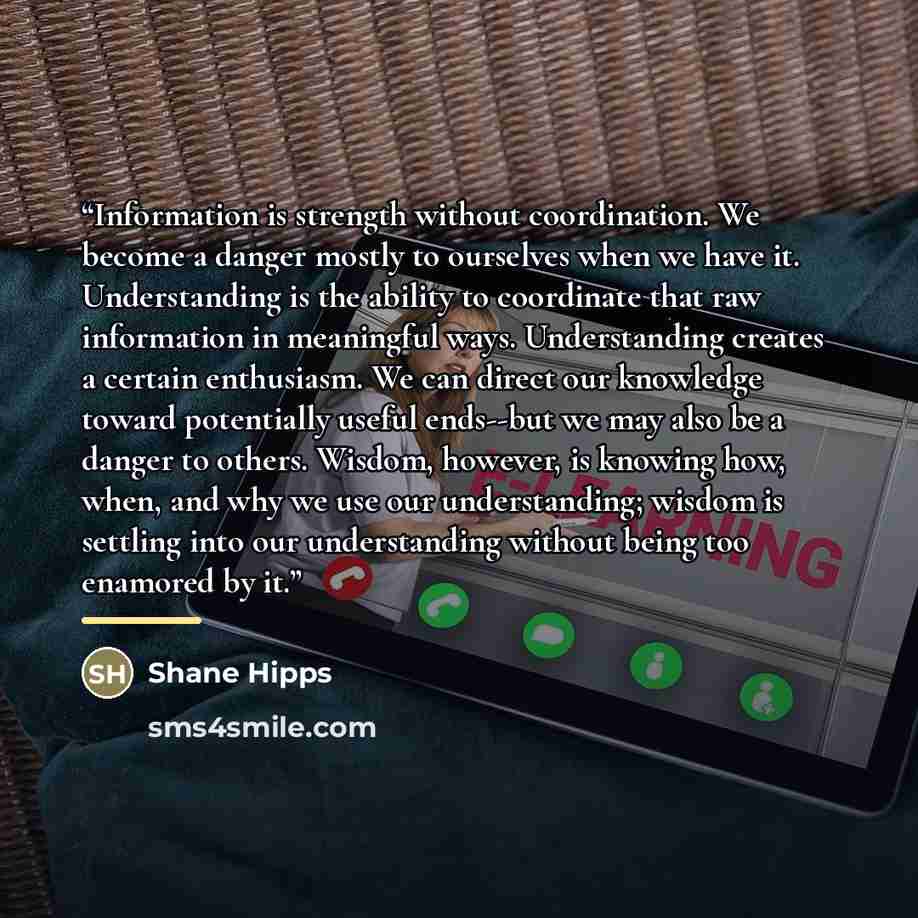 “Information is strength without coordination. We become a danger mostly to ourselves when we have it. Understanding is the ability to coordinate that raw information in meaningful ways. Understanding creates a certain enthusiasm. We can direct our knowledge toward potentially useful ends--but we…” quote by Shane Hipps