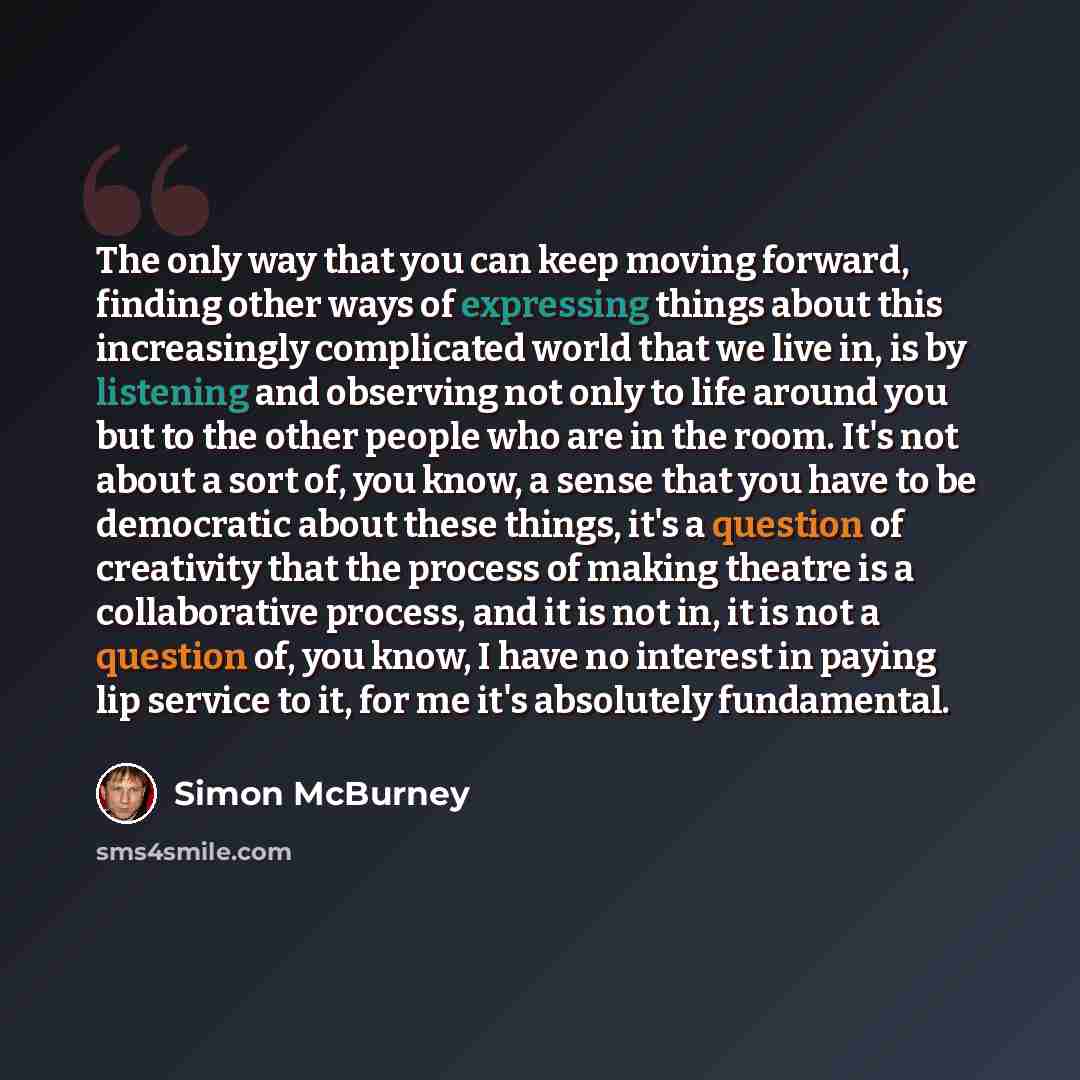 “The only way that you can keep moving forward, finding other ways of expressing things about this increasingly complicated world that we live in, is by listening and observing not only to life around you but to the other people who are in the room. It's not about a sort of, you know, a sense that…” quote by Simon McBurney
