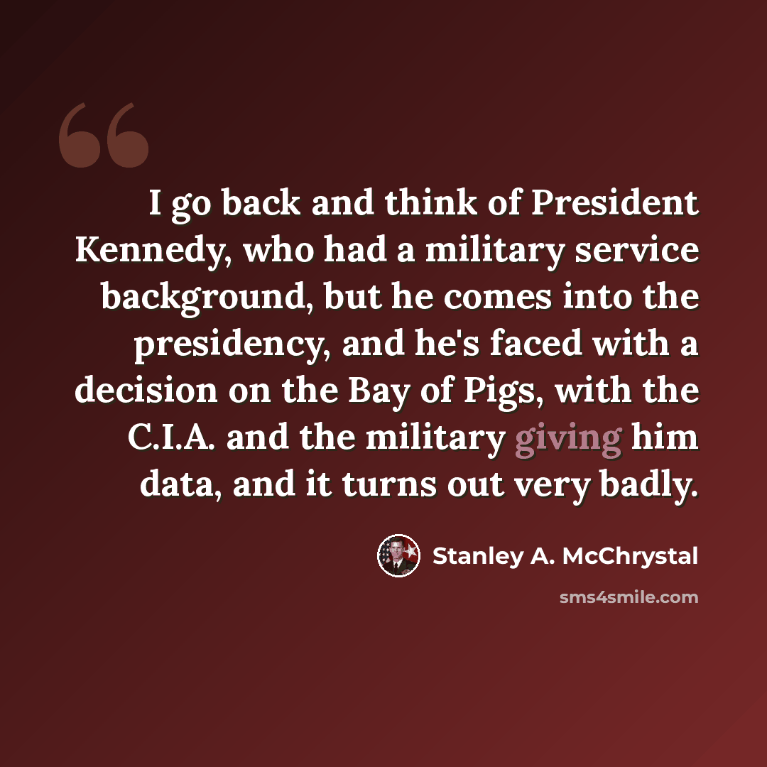 “I go back and think of President Kennedy, who had a military service background, but he comes into the presidency, and he's faced with a decision on the Bay of Pigs, with the C.I.A. and the military giving him data, and it turns out very badly.” quote by Stanley A. McChrystal