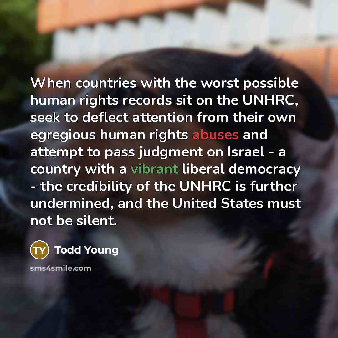 “When countries with the worst possible human rights records sit on the UNHRC, seek to deflect attention from their own egregious human rights abuses and attempt to pass judgment on Israel - a country with a vibrant liberal democracy - the credibility of the UNHRC is further undermined, and the…” quote by Todd Young
