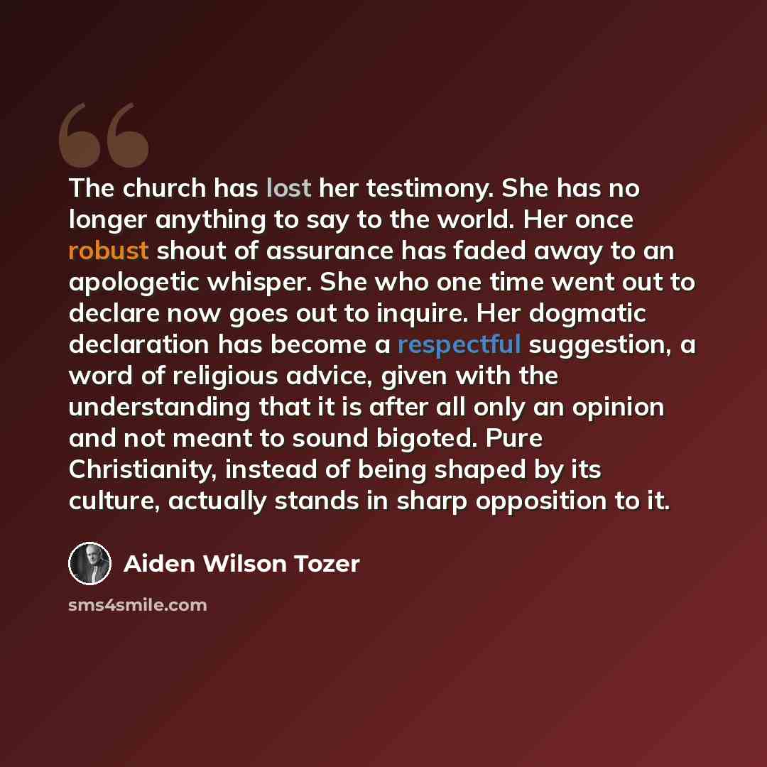 “The church has lost her testimony. She has no longer anything to say to the world. Her once robust shout of assurance has faded away to an apologetic whisper. She who one time went out to declare now goes out to inquire. Her dogmatic declaration has become a respectful suggestion, a word of…” quote by Aiden Wilson Tozer
