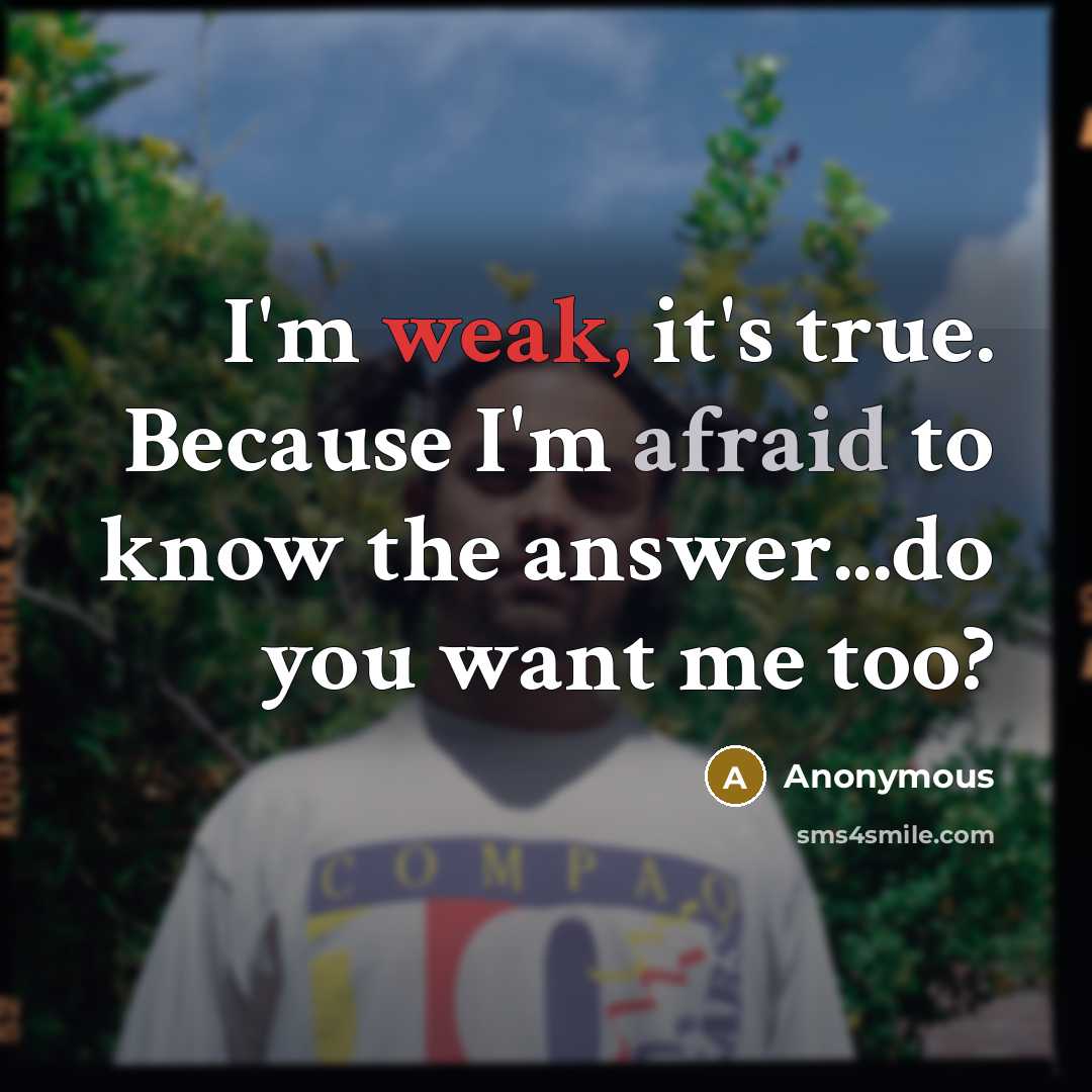 “I'm weak, it's true. Because I'm afraid to know the answer...do you want me too?” quote by Anonymous