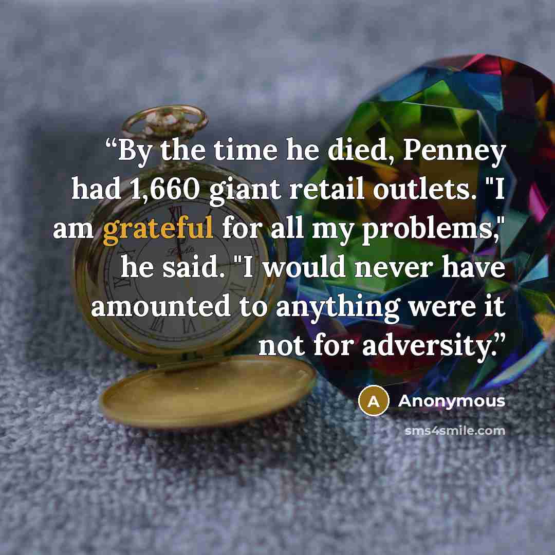“By the time he died, Penney had 1,660 giant retail outlets. "I am grateful for all my problems," he said. "I would never have amounted to anything were it not for adversity.” quote by Anonymous