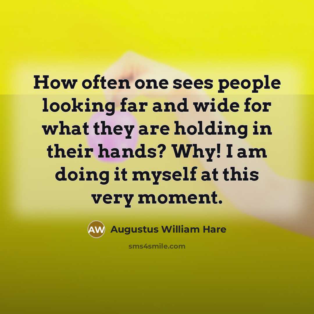 “How often one sees people looking far and wide for what they are holding in their hands? Why! I am doing it myself at this very moment.” quote by Augustus William Hare