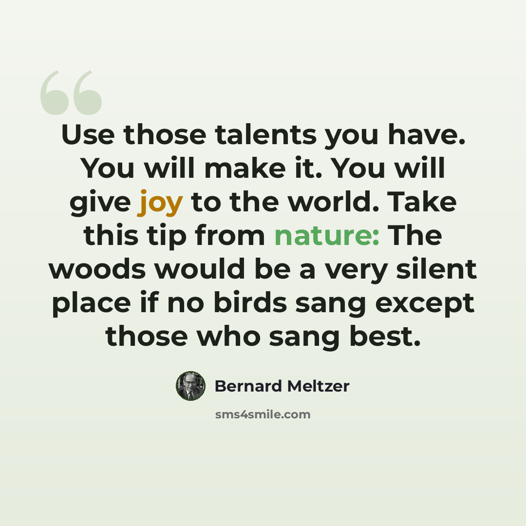 “Use those talents you have. You will make it. You will give joy to the world. Take this tip from nature: The woods would be a very silent place if no birds sang except those who sang best.” quote by Bernard Meltzer