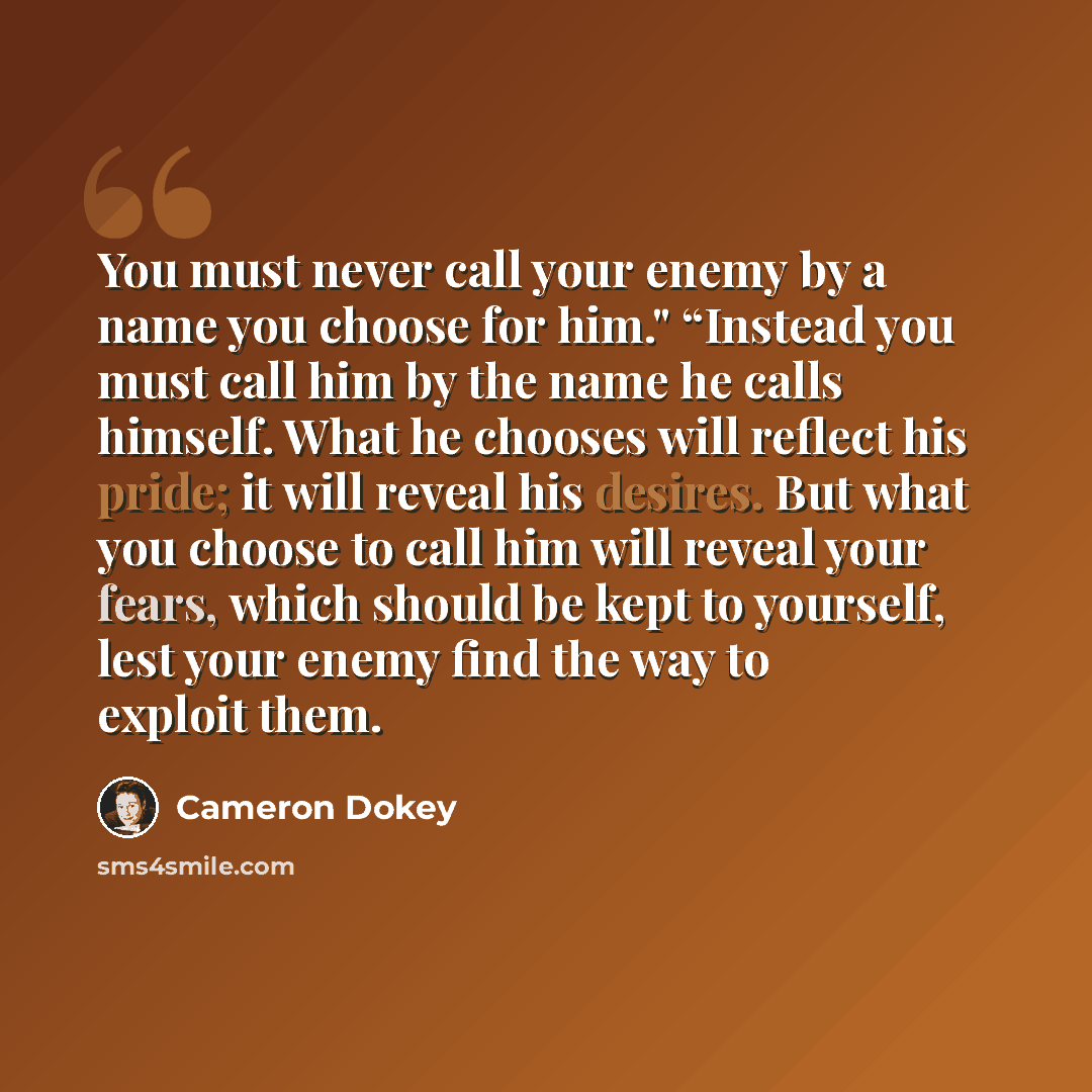 “You must never call your enemy by a name you choose for him." “Instead you must call him by the name he calls himself. What he chooses will reflect his pride; it will reveal his desires. But what you choose to call him will reveal your fears, which should be kept to yourself, lest your enemy find…” quote by Cameron Dokey