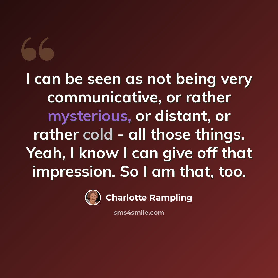 “I can be seen as not being very communicative, or rather mysterious, or distant, or rather cold - all those things. Yeah, I know I can give off that impression. So I am that, too.” quote by Charlotte Rampling