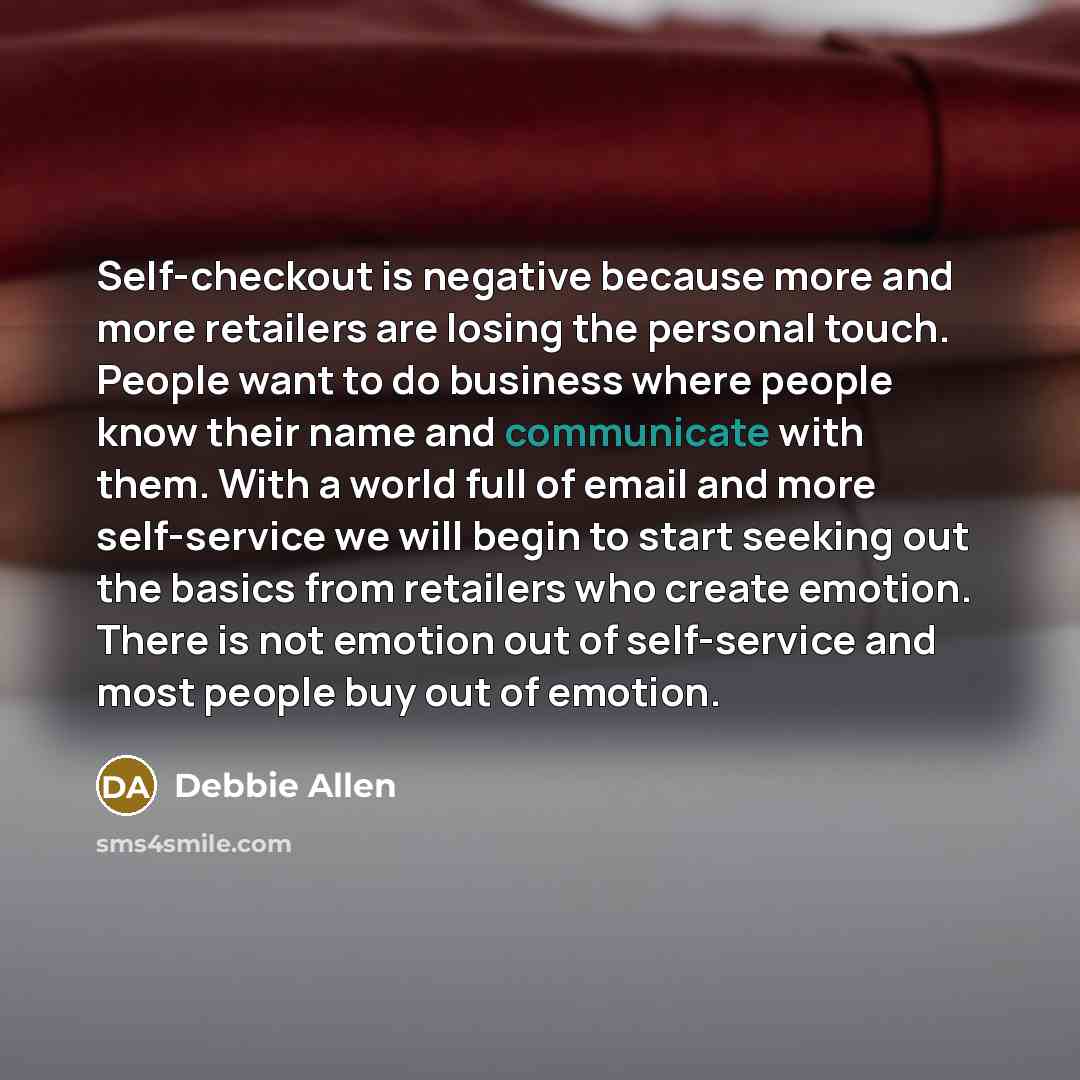 “Self-checkout is negative because more and more retailers are losing the personal touch. People want to do business where people know their name and communicate with them. With a world full of email and more self-service we will begin to start seeking out the basics from retailers who create…” quote by Debbie Allen