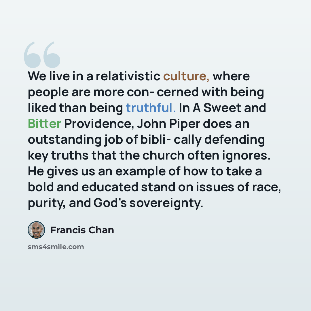 “We live in a relativistic culture, where people are more con- cerned with being liked than being truthful. In A Sweet and Bitter Providence, John Piper does an outstanding job of bibli- cally defending key truths that the church often ignores. He gives us an example of how to take a bold and…” quote by Francis Chan