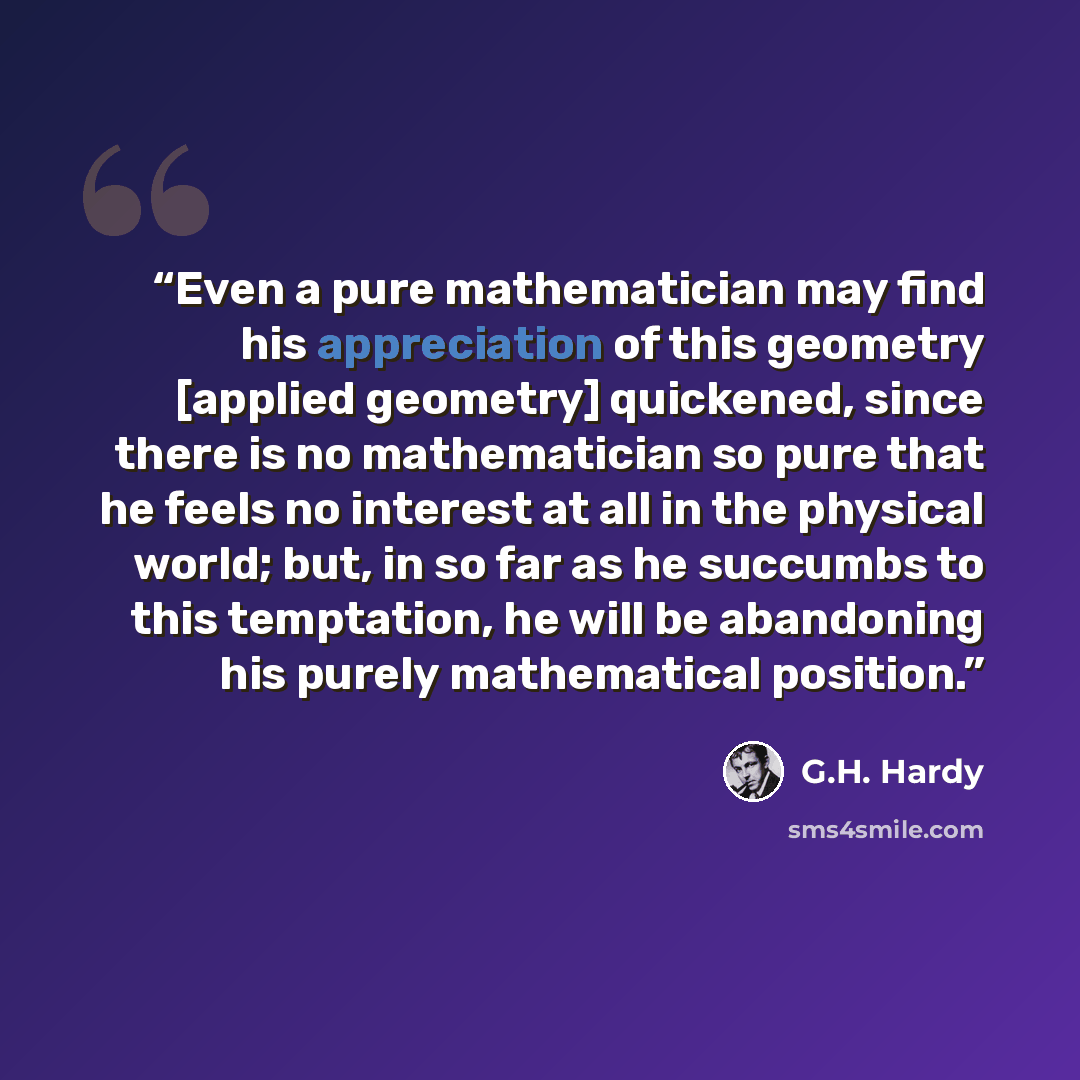 “Even a pure mathematician may find his appreciation of this geometry [applied geometry] quickened, since there is no mathematician so pure that he feels no interest at all in the physical world; but, in so far as he succumbs to this temptation, he will be abandoning his purely mathematical position.” quote by G.H. Hardy