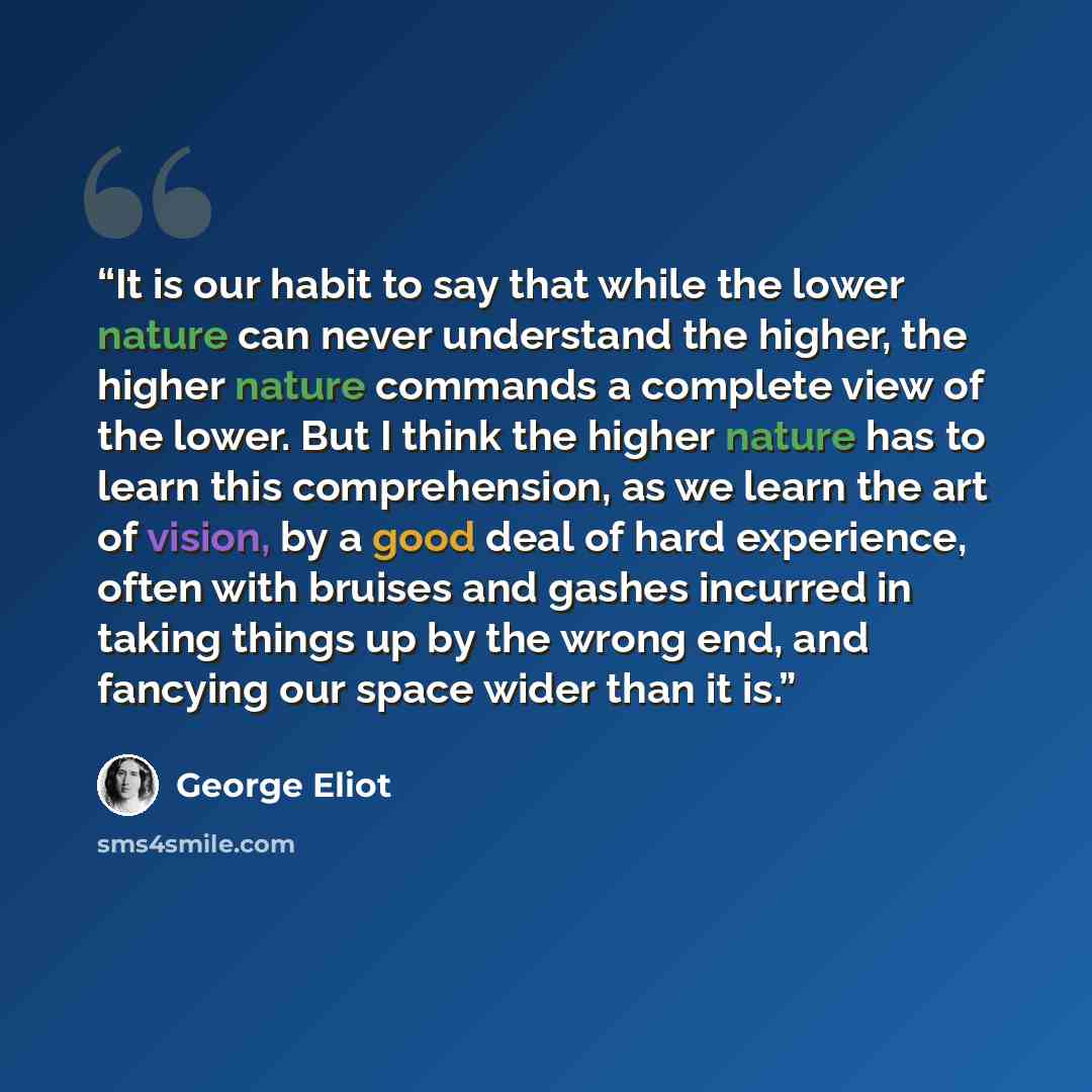 “It is our habit to say that while the lower nature can never understand the higher, the higher nature commands a complete view of the lower. But I think the higher nature has to learn this comprehension, as we learn the art of vision, by a good deal of hard experience, often with bruises and…” quote by George Eliot