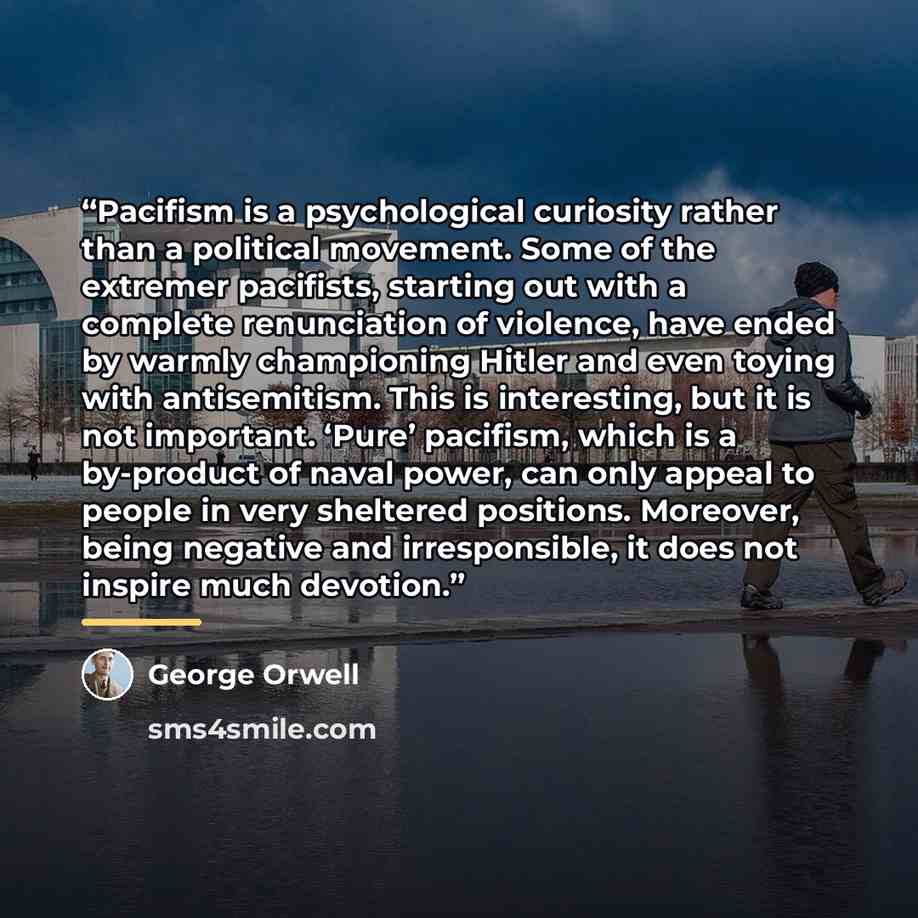 “Pacifism is a psychological curiosity rather than a political movement. Some of the extremer pacifists, starting out with a complete renunciation of violence, have ended by warmly championing Hitler and even toying with antisemitism. This is interesting, but it is not important. ‘Pure’ pacifism…” quote by George Orwell