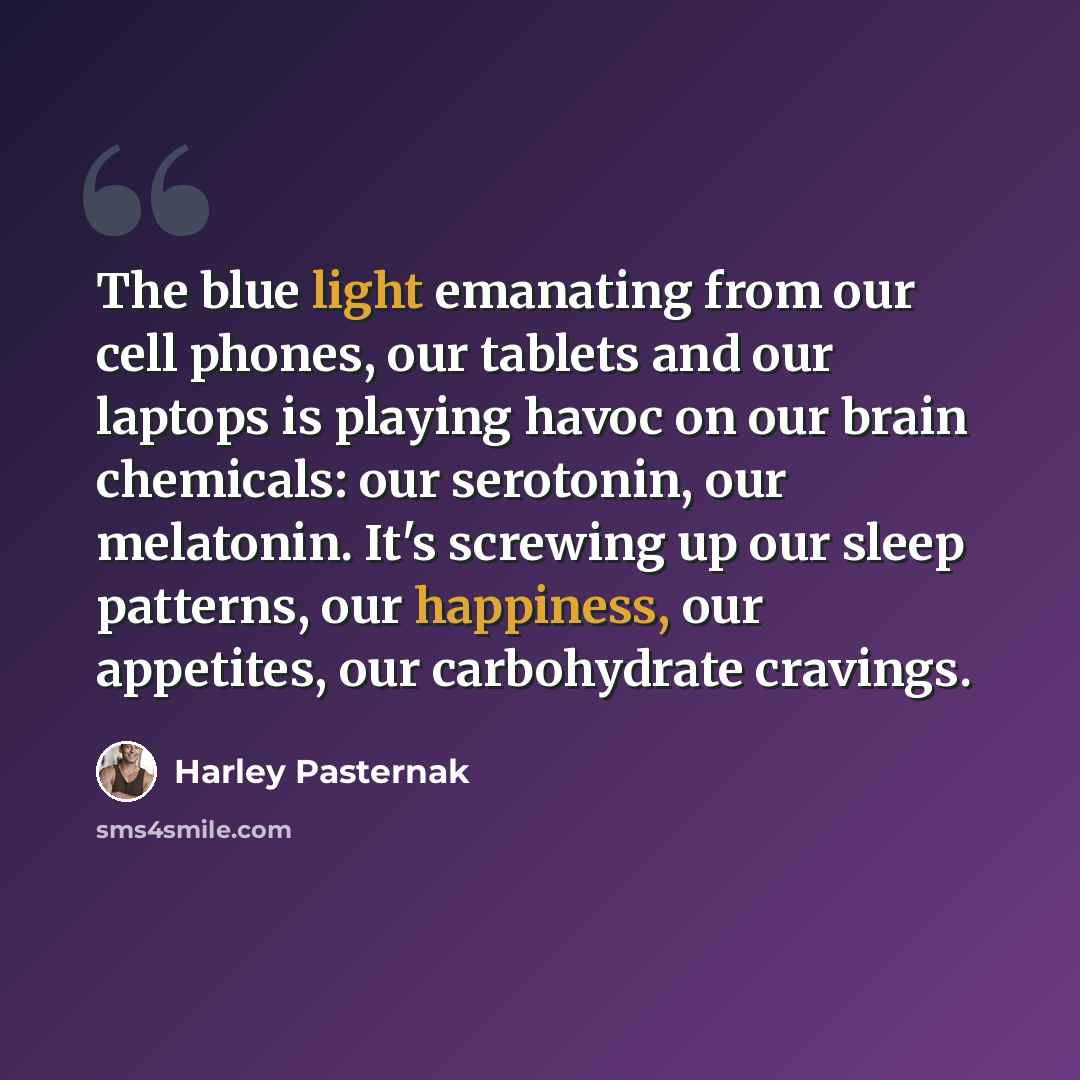 “The blue light emanating from our cell phones, our tablets and our laptops is playing havoc on our brain chemicals: our serotonin, our melatonin. It's screwing up our sleep patterns, our happiness, our appetites, our carbohydrate cravings.” quote by Harley Pasternak