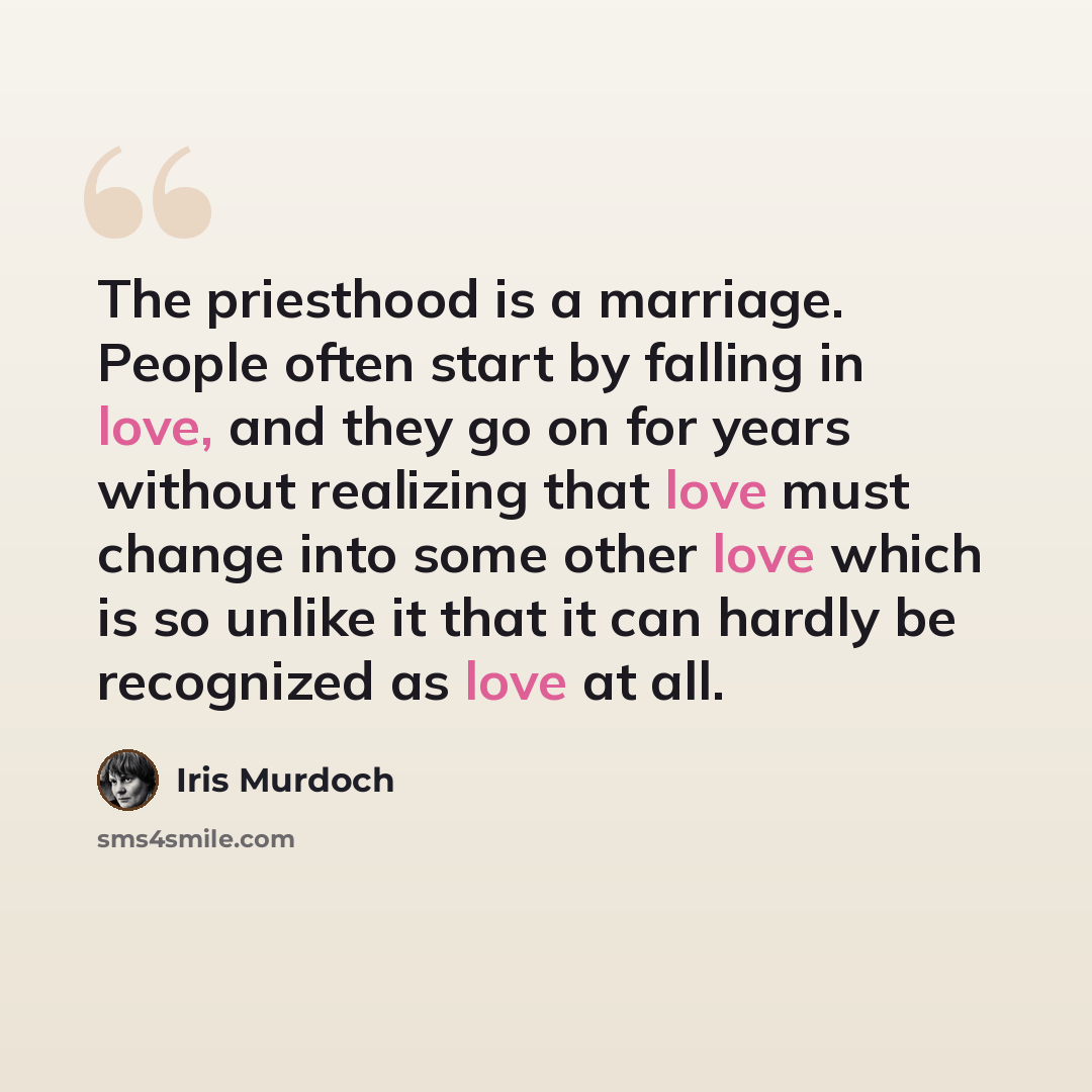 “The priesthood is a marriage. People often start by falling in love, and they go on for years without realizing that love must change into some other love which is so unlike it that it can hardly be recognized as love at all.” quote by Iris Murdoch