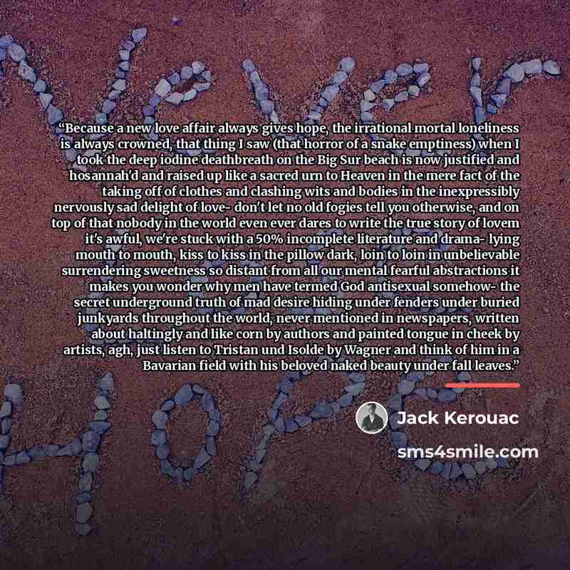 “Because a new love affair always gives hope, the irrational mortal loneliness is always crowned, that thing I saw (that horror of a snake emptiness) when I took the deep iodine deathbreath on the Big Sur beach is now justified and hosannah'd and raised up like a sacred urn to Heaven in the mere…” quote by Jack Kerouac