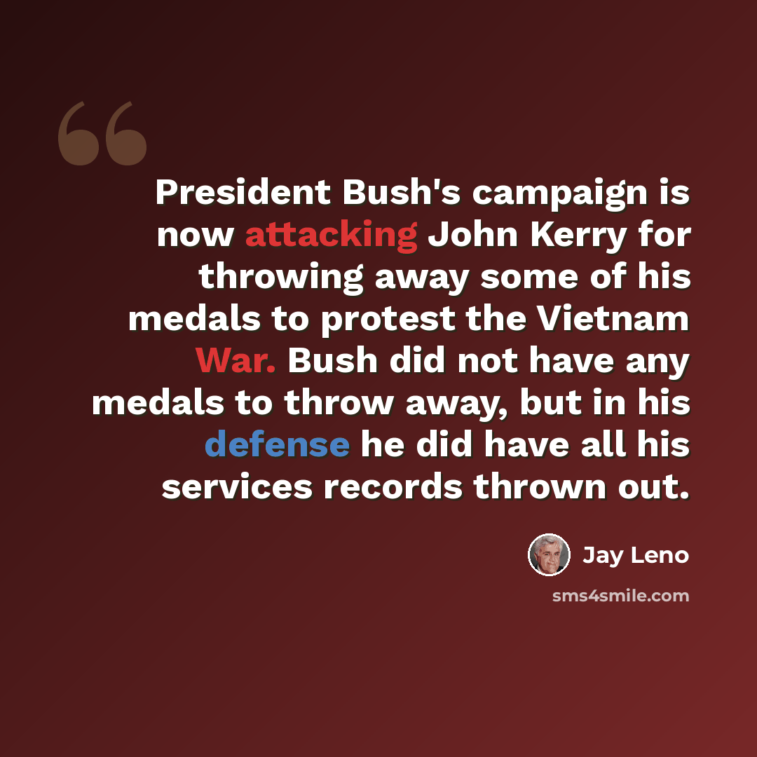 “President Bush's campaign is now attacking John Kerry for throwing away some of his medals to protest the Vietnam War. Bush did not have any medals to throw away, but in his defense he did have all his services records thrown out.” quote by Jay Leno