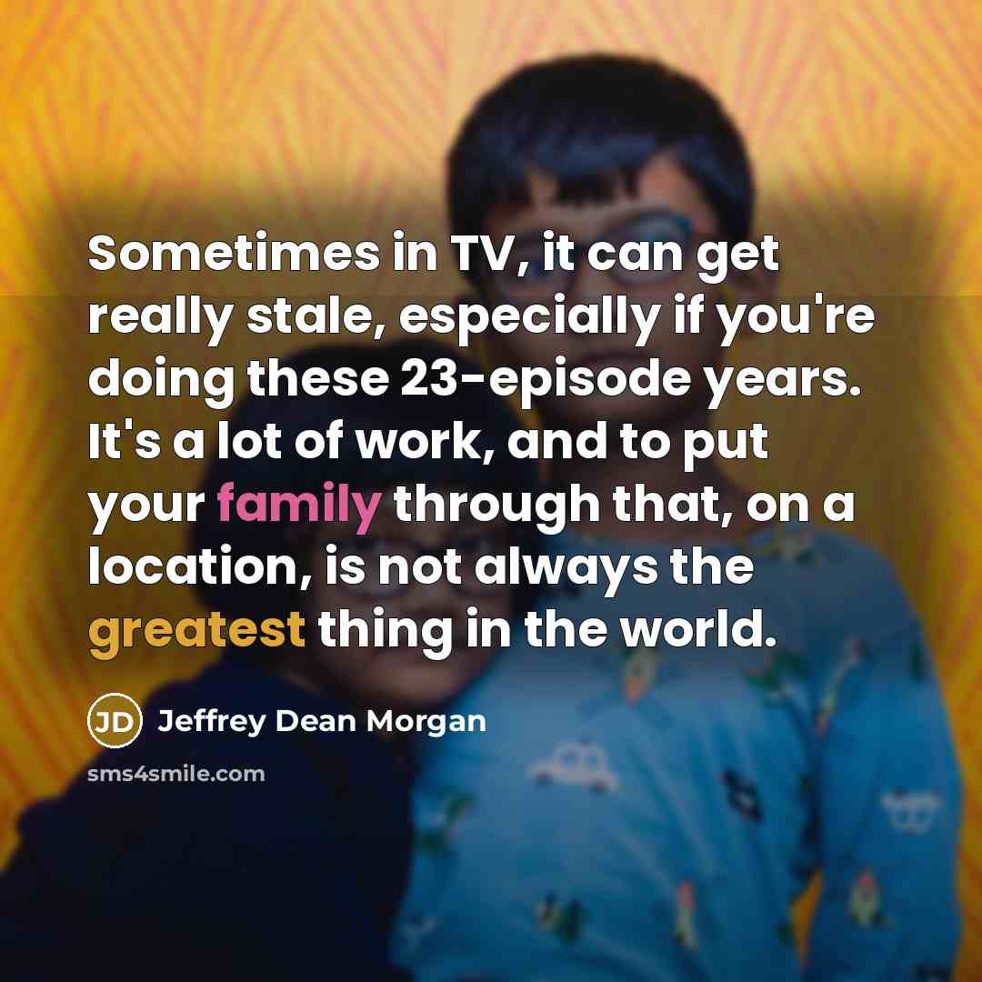 “Sometimes in TV, it can get really stale, especially if you're doing these 23-episode years. It's a lot of work, and to put your family through that, on a location, is not always the greatest thing in the world.” quote by Jeffrey Dean Morgan
