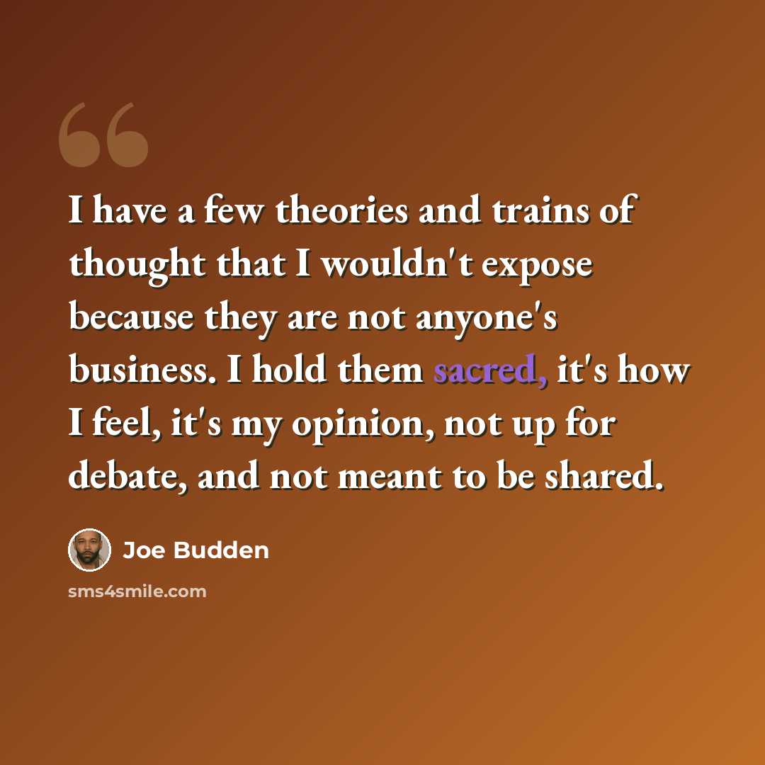 “I have a few theories and trains of thought that I wouldn't expose because they are not anyone's business. I hold them sacred, it's how I feel, it's my opinion, not up for debate, and not meant to be shared.” quote by Joe Budden