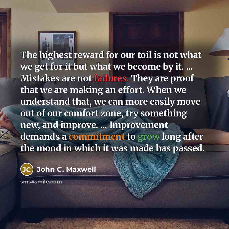 “The highest reward for our toil is not what we get for it but what we become by it. ... Mistakes are not failures. They are proof that we are making an effort. When we understand that, we can more easily move out of our comfort zone, try something new, and improve. ... Improvement demands a…” quote by John C. Maxwell