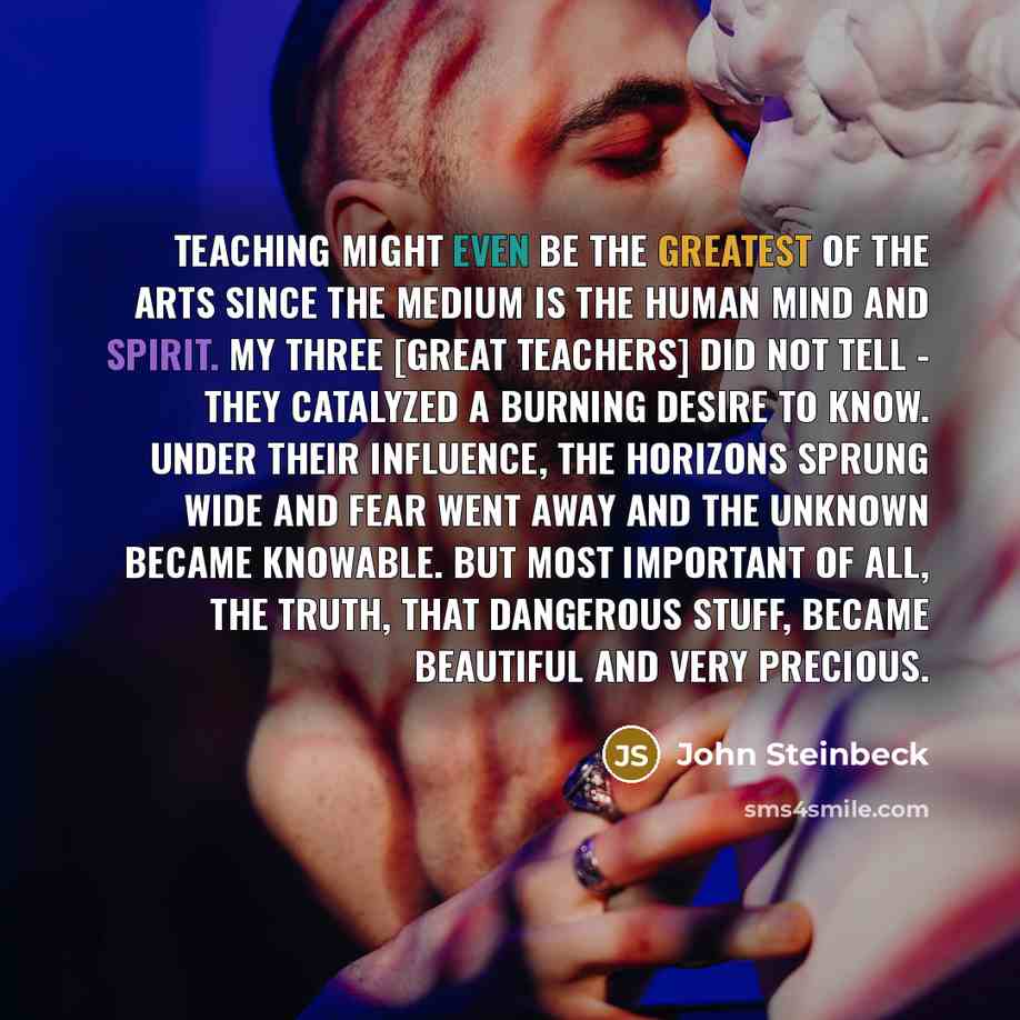 “Teaching might even be the greatest of the arts since the medium is the human mind and spirit. My three [great teachers] did not tell - they catalyzed a burning desire to know. Under their influence, the horizons sprung wide and fear went away and the unknown became knowable. But most important of…” quote by John Steinbeck