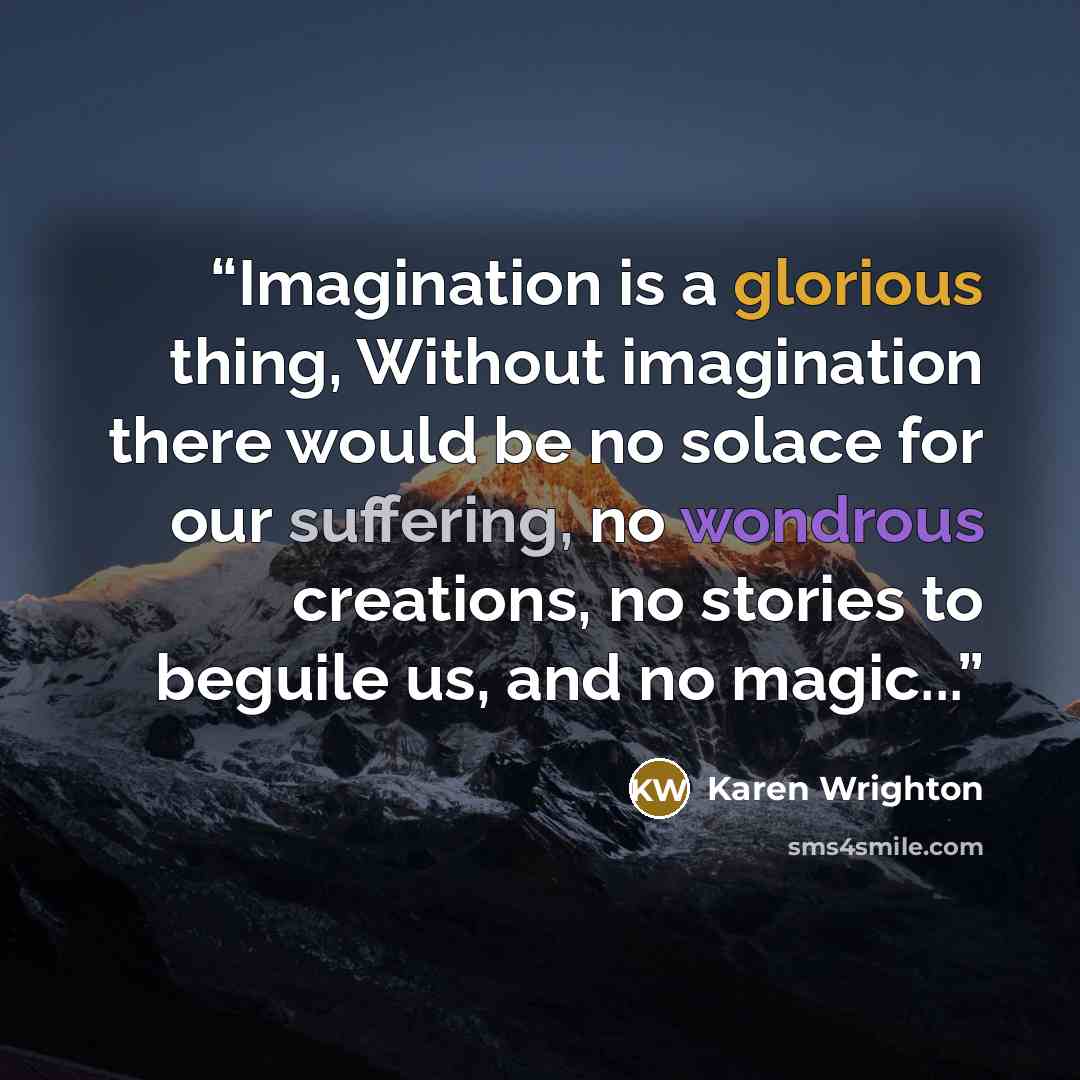 “Imagination is a glorious thing, Without imagination there would be no solace for our suffering, no wondrous creations, no stories to beguile us, and no magic...” quote by Karen Wrighton