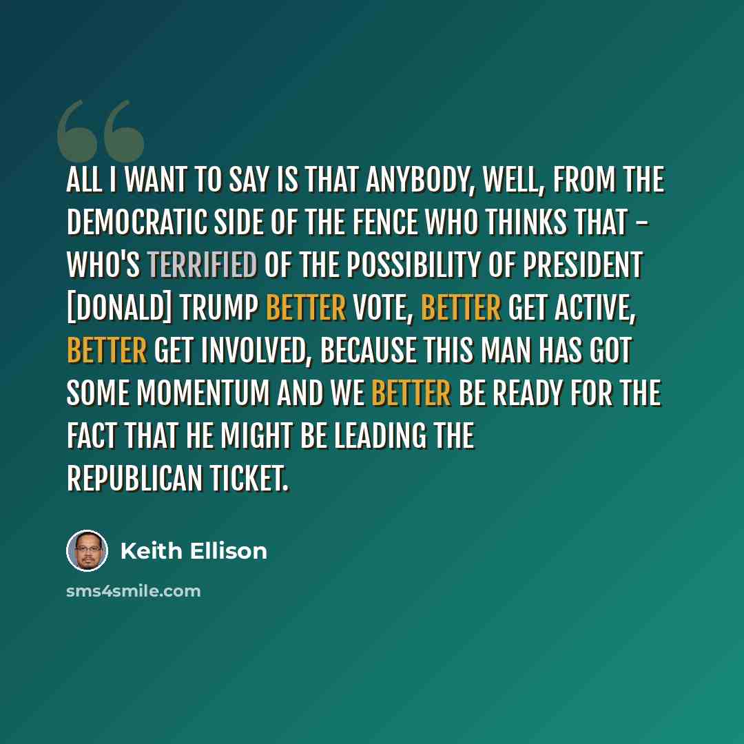 “All I want to say is that anybody, well, from the Democratic side of the fence who thinks that - who's terrified of the possibility of President [Donald] Trump better vote, better get active, better get involved, because this man has got some momentum and we better be ready for the fact that he…” quote by Keith Ellison