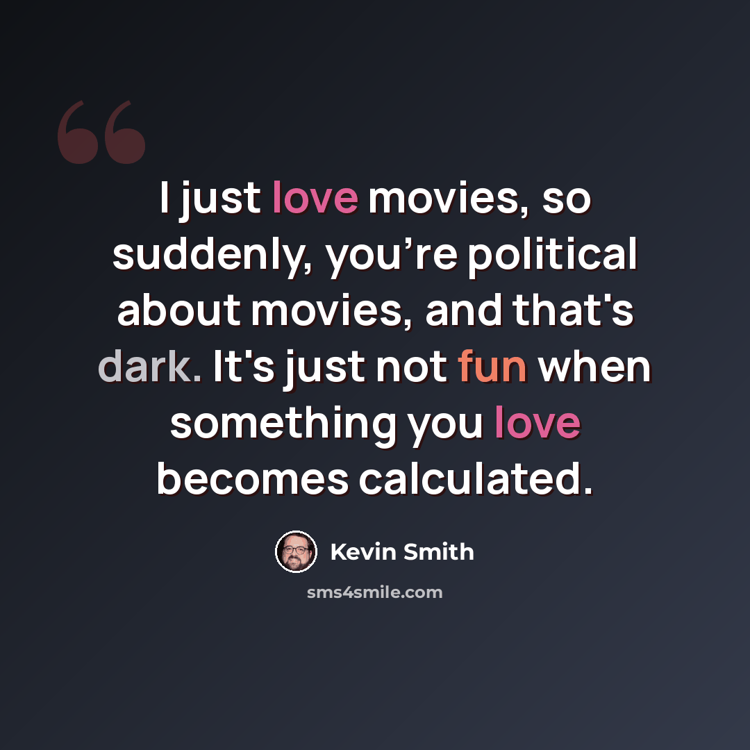 “I just love movies, so suddenly, you're political about movies, and that's dark. It's just not fun when something you love becomes calculated.” quote by Kevin Smith